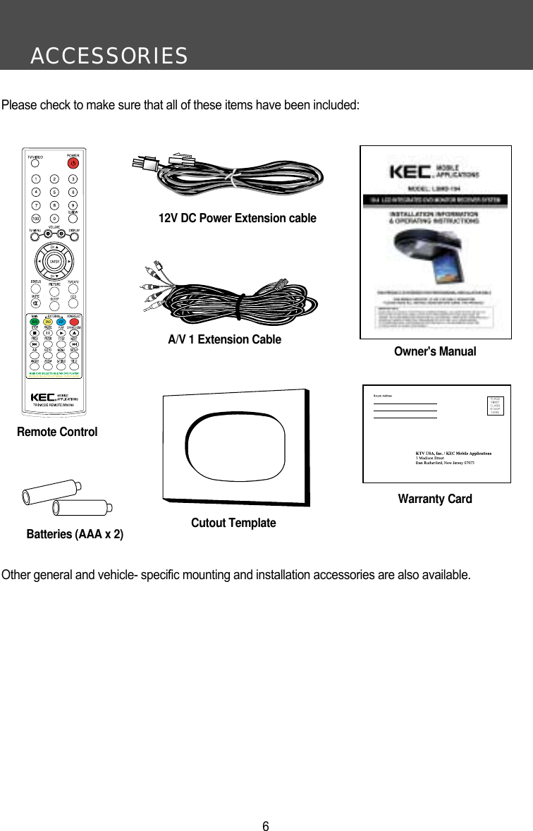 ACCESSORIES6Please check to make sure that all of these items have been included:Remote ControlA/V 1 Extension CableBatteries (AAA x 2)Warranty CardOwner's ManualCutout TemplateOther general and vehicle- specific mounting and installation accessories are also available.12V DC Power Extension cable