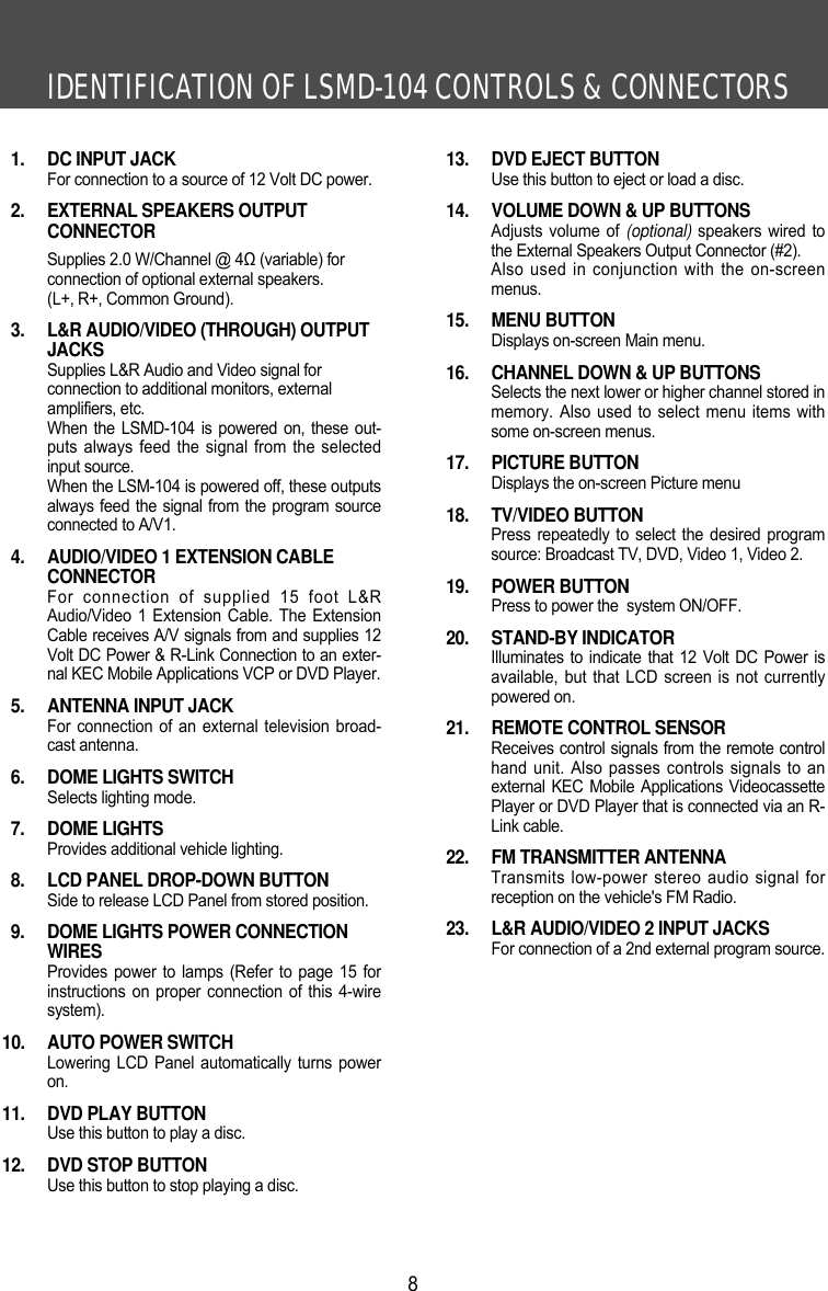 IDENTIFICATION OF LSMD-104 CONTROLS &amp; CONNECTORS81.  DC INPUT JACKFor connection to a source of 12 Volt DC power.2.  EXTERNAL SPEAKERS OUTPUT CONNECTORSupplies 2.0 W/Channel @ 4Ω (variable) for connection of optional external speakers. (L+, R+, Common Ground).3.  L&amp;R AUDIO/VIDEO (THROUGH) OUTPUTJACKSSupplies L&amp;R Audio and Video signal for connection to additional monitors, external amplifiers, etc.When the LSMD-104 is powered on, these out-puts always feed the signal from the selectedinput source.When the LSM-104 is powered off, these outputsalways feed the signal from the program sourceconnected to A/V1.4.  AUDIO/VIDEO 1 EXTENSION CABLE CONNECTORFor connection of supplied 15 foot L&amp;RAudio/Video 1 Extension Cable. The ExtensionCable receives A/V signals from and supplies 12Volt DC Power &amp; R-Link Connection to an exter-nal KEC Mobile Applications VCP or DVD Player.5.  ANTENNA INPUT JACKFor connection of an external television broad-cast antenna.6.  DOME LIGHTS SWITCHSelects lighting mode.7. DOME LIGHTSProvides additional vehicle lighting.8.  LCD PANEL DROP-DOWN BUTTONSide to release LCD Panel from stored position.9.  DOME LIGHTS POWER CONNECTIONWIRESProvides power to lamps (Refer to page 15 forinstructions on proper connection of this 4-wiresystem).10.  AUTO POWER SWITCHLowering LCD Panel automatically turns poweron.11.  DVD PLAY BUTTONUse this button to play a disc.12.  DVD STOP BUTTONUse this button to stop playing a disc.13.  DVD EJECT BUTTONUse this button to eject or load a disc. 14.  VOLUME DOWN &amp; UP BUTTONSAdjusts volume of (optional) speakers wired tothe External Speakers Output Connector (#2). Also used in conjunction with the on-screenmenus.15. MENU BUTTONDisplays on-screen Main menu.16.  CHANNEL DOWN &amp; UP BUTTONSSelects the next lower or higher channel stored inmemory. Also used to select menu items withsome on-screen menus.17. PICTURE BUTTONDisplays the on-screen Picture menu18. TV/VIDEO BUTTONPress repeatedly to select the desired programsource: Broadcast TV, DVD, Video 1, Video 2.19. POWER BUTTONPress to power the  system ON/OFF.20. STAND-BY INDICATORIlluminates to indicate that 12 Volt DC Power isavailable, but that LCD screen is not currentlypowered on.21.  REMOTE CONTROL SENSORReceives control signals from the remote controlhand unit. Also passes controls signals to anexternal KEC Mobile Applications VideocassettePlayer or DVD Player that is connected via an R-Link cable.22.  FM TRANSMITTER ANTENNATransmits low-power stereo audio signal forreception on the vehicle's FM Radio. 23.  L&amp;R AUDIO/VIDEO 2 INPUT JACKSFor connection of a 2nd external program source.