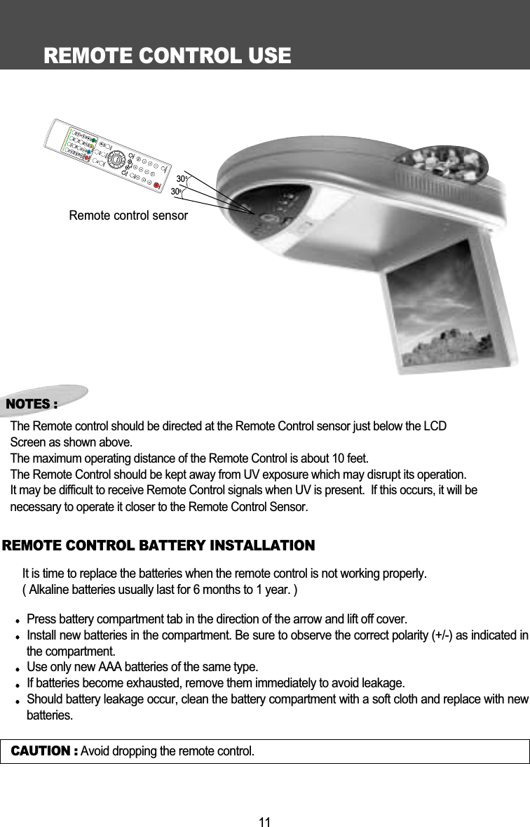 REMOTE CONTROL USE11CAUTION : Avoid dropping the remote control.NOTES :The Remote control should be directed at the Remote Control sensor just below the LCD Screen as shown above. The maximum operating distance of the Remote Control is about 10 feet.The Remote Control should be kept away from UV exposure which may disrupt its operation.It may be difficult to receive Remote Control signals when UV is present.  If this occurs, it will be necessary to operate it closer to the Remote Control Sensor.It is time to replace the batteries when the remote control is not working properly.( Alkaline batteries usually last for 6 months to 1 year. )Press battery compartment tab in the direction of the arrow and lift off cover.Install new batteries in the compartment. Be sure to observe the correct polarity (+/-) as indicated inthe compartment. Use only new AAA batteries of the same type. If batteries become exhausted, remove them immediately to avoid leakage. Should battery leakage occur, clean the battery compartment with a soft cloth and replace with newbatteries.  REMOTE CONTROL BATTERY INSTALLATIONRemote control sensor3030