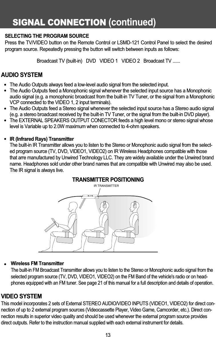 SIGNAL CONNECTION (continued)13AUDIO SYSTEMThe Audio Outputs always feed a low-level audio signal from the selected input.The Audio Outputs feed a Monophonic signal whenever the selected input source has a Monophonicaudio signal (e.g. a monophonic broadcast from the built-in TV Tuner, or the signal from a MonophonicVCP connected to the VIDEO 1, 2 input terminals).The Audio Outputs feed a Stereo signal whenever the selected input source has a Stereo audio signal(e.g. a stereo broadcast received by the built-in TV Tuner, or the signal from the built-in DVD player).The EXTERNAL SPEAKERS OUTPUT CONECTOR feeds a high level mono or stereo signal whoselevel is Variable up to 2.0W maximum when connected to 4-ohm speakers.IR (Infrared Rays) TransmitterThe built-in IR Transmitter allows you to listen to the Stereo or Monophonic audio signal from the select-ed program source (TV, DVD, VIDEO1, VIDEO2) on IR Wireless Headphones compatible with thosethat arre manufactured by Unwired Technology LLC. They are widely available under the Unwired brandname. Headphones sold under other brand names that are compatible with Unwired may also be used.The IR signal is always live. Wireless FM TransmitterThe built-in FM Broadcast Transmitter allows you to listen to the Stereo or Monophonic audio signal from theselected program source (TV, DVD, VIDEO1, VIDEO2) on the FM Band of the vehicle's radio or on head-phones equipped with an FM tuner. See page 21 of this manual for a full description and details of operation.VIDEO SYSTEMThis model incorporates 2 sets of External STEREO AUDIO/VIDEO INPUTS (VIDEO1, VIDEO2) for direct con-nection of up to 2 external program sources (Videocassette Player, Video Game, Camcorder, etc.). Direct con-nection results in superior video quality and should be used whenever the external program source providesdirect outputs. Refer to the instruction manual supplied with each external instrument for details.IR TRANSMITTERTRANSMITTER POSITIONINGSELECTING THE PROGRAM SOURCEPress the TV/VIDEO button on the Remote Control or LSMD-121 Control Panel to select the desiredprogram source. Repeatedly pressing the button will switch between inputs as follows:Broadcast TV (built-in)   DVD   VIDEO 1   VIDEO 2   Broadcast TV ......