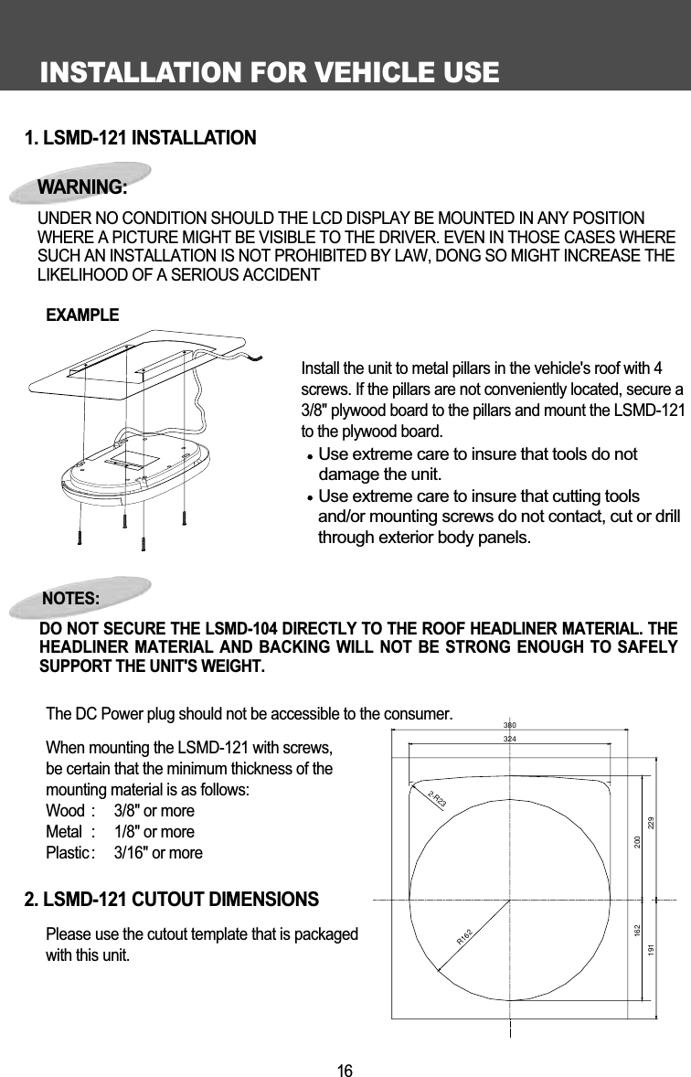 INSTALLATION FOR VEHICLE USE161. LSMD-121 INSTALLATIONEXAMPLE              Install the unit to metal pillars in the vehicle's roof with 4screws. If the pillars are not conveniently located, secure a3/8" plywood board to the pillars and mount the LSMD-121to the plywood board. Use extreme care to insure that tools do not   damage the unit.Use extreme care to insure that cutting toolsand/or mounting screws do not contact, cut or drillthrough exterior body panels.The DC Power plug should not be accessible to the consumer. When mounting the LSMD-121 with screws, be certain that the minimum thickness of the mounting material is as follows:Wood :  3/8" or moreMetal :  1/8" or morePlastic :  3/16" or more2. LSMD-121 CUTOUT DIMENSIONSPlease use the cutout template that is packaged with this unit.NOTES:DO NOT SECURE THE LSMD-104 DIRECTLY TO THE ROOF HEADLINER MATERIAL. THEHEADLINER  MATERIAL AND BACKING  WILL  NOT  BE STRONG ENOUGH  TO  SAFELYSUPPORT THE UNIT'S WEIGHT. WARNING:UNDER NO CONDITION SHOULD THE LCD DISPLAY BE MOUNTED IN ANY POSITIONWHERE A PICTURE MIGHT BE VISIBLE TO THE DRIVER. EVEN IN THOSE CASES WHERESUCH AN INSTALLATION IS NOT PROHIBITED BY LAW, DONG SO MIGHT INCREASE THELIKELIHOOD OF A SERIOUS ACCIDENT3803242-R23R162200162191229