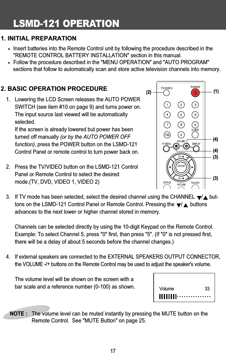 LSMD-121 OPERATION171. INITIAL PREPARATIONInsert batteries into the Remote Control unit by following the procedure described in the"REMOTE CONTROL BATTERY INSTALLATION" section in this manual.Follow the procedure described in the "MENU OPERATION" and "AUTO PROGRAM" sections that follow to automatically scan and store active television channels into memory.2. BASIC OPERATION PROCEDURE1. Lowering the LCD Screen releases the AUTO POWERSWITCH (see item #10 on page 9) and turns power on.The input source last viewed will be automaticallyselected. If the screen is already lowered but power has beenturned off manually (or by the AUTO POWER OFFfunction), press the POWER button on the LSMD-121Control Panel or remote control to turn power back on.2.  Press the TV/VIDEO button on the LSMD-121 ControlPanel or Remote Control to select the desiredmode.(TV, DVD, VIDEO 1, VIDEO 2)3.  If TV mode has been selected, select the desired channel using the CHANNEL  /but-tons on the LSMD-121 Control Panel or Remote Control. Pressing the  /buttonsadvances to the next lower or higher channel stored in memory.Channels can be selected directly by using the 10-digit Keypad on the Remote Control.Example: To select Channel 5, press "0" first, than press "5". (If "0" is not pressed first,there will be a delay of about 5 seconds before the channel changes.)4. If external speakers are connected to the EXTERNAL SPEAKERS OUTPUT CONNECTOR,the VOLUME -/+buttons on the Remote Control may be used to adjust the speaker's volume.The volume level will be shown on the screen with abar scale and a reference number (0-100) as shown. NOTE :   The volume level can be muted instantly by pressing the MUTE button on theRemote Control.  See "MUTE Button" on page 25.Volume      33(4)(3)(3)(2) (1)(4)