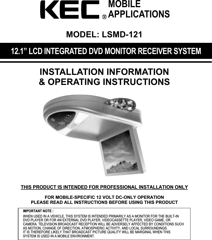 12.1&rdquo; LCD INTEGRATED DVD MONITOR RECEIVER SYSTEMINSTALLATION INFORMATION&amp; OPERATING INSTRUCTIONSIMPORTANT NOTE :WHEN USED IN A VEHICLE, THIS SYSTEM IS INTENDED PRIMARILY AS A MONITOR FOR THE BUILT-INDVD PLAYER OR FOR AN EXTERNAL DVD PLAYER, VIDEOCASSETTE PLAYER, VIDEO GAME, ORCAMERA. TELEVISION BROADCAST RECEPTION WILL BE ADVERSELY AFFECTED BY CONDITIONS SUCHAS MOTION, CHANGE OF DIRECTION, ATMOSPHERIC ACTIVITY, AND LOCAL SURROUNDINGS.IT IS THEREFORE LIKELY THAT BROADCAST PICTURE QUALITY WILL BE MARGINAL WHEN THIS SYSTEM IS USED IN A MOBILE ENVIRONMENT.MOBILEAPPLICATIONSMODEL: LSMD-121THIS PRODUCT IS INTENDED FOR PROFESSIONAL INSTALLATION ONLYFOR MOBILE-SPECIFIC 12 VOLT DC-ONLY OPERATIONPLEASE READ ALL INSTRUCTIONS BEFORE USING THIS PRODUCT