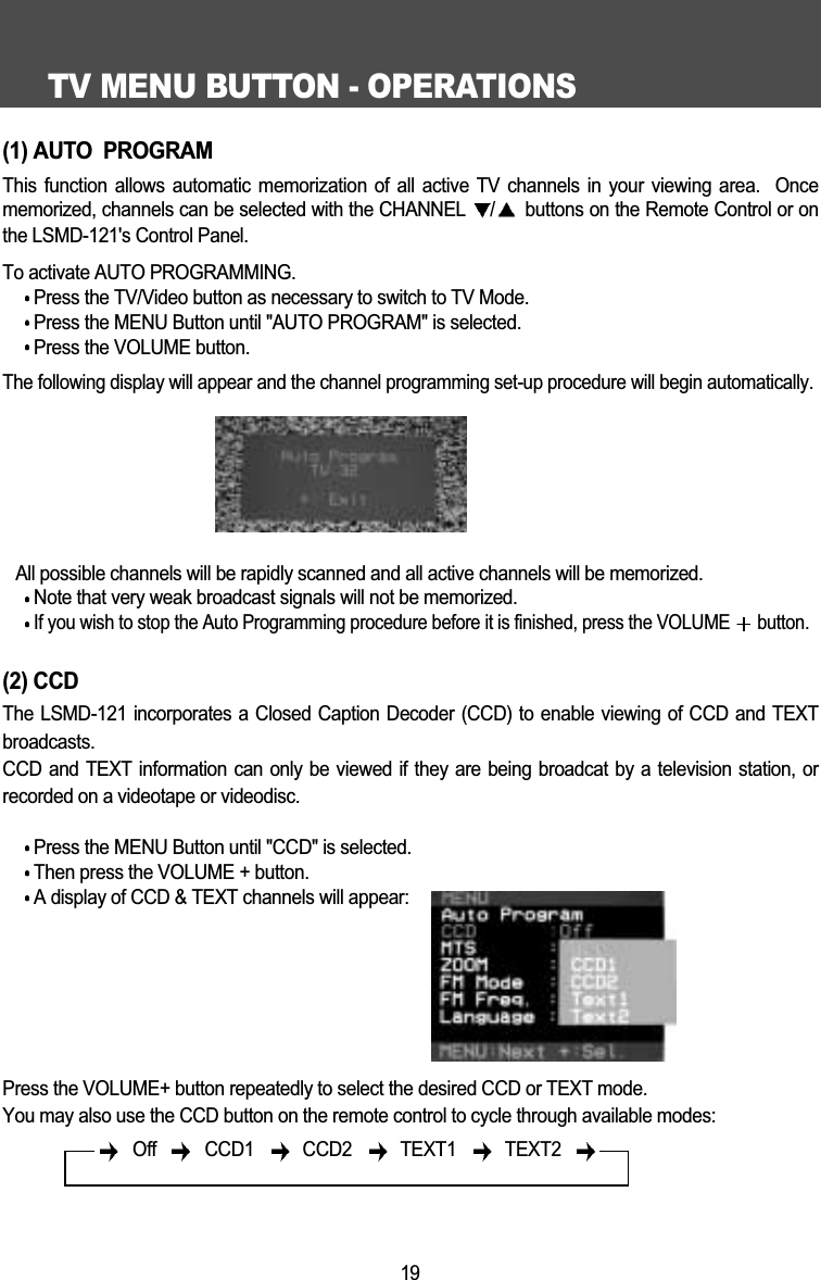 TV MENU BUTTON - OPERATIONS19(1) AUTO  PROGRAMThis function allows automatic memorization of all active TV channels in your viewing area.  Oncememorized, channels can be selected with the CHANNEL  /buttons on the Remote Control or onthe LSMD-121's Control Panel. To activate AUTO PROGRAMMING. Press the TV/Video button as necessary to switch to TV Mode.Press the MENU Button until "AUTO PROGRAM" is selected.Press the VOLUME button.The following display will appear and the channel programming set-up procedure will begin automatically.All possible channels will be rapidly scanned and all active channels will be memorized.Note that very weak broadcast signals will not be memorized.If you wish to stop the Auto Programming procedure before it is finished, press the VOLUME  button.(2) CCDThe LSMD-121 incorporates a Closed Caption Decoder (CCD) to enable viewing of CCD and TEXTbroadcasts.CCD and TEXT information can only be viewed if they are being broadcat by a television station, orrecorded on a videotape or videodisc. Press the MENU Button until "CCD" is selected.Then press the VOLUME + button.A display of CCD &amp; TEXT channels will appear:Press the VOLUME+ button repeatedly to select the desired CCD or TEXT mode.You may also use the CCD button on the remote control to cycle through available modes:Off  CCD1  CCD2   TEXT1  TEXT2 