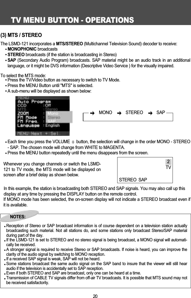 TV MENU BUTTON - OPERATIONS20(3) MTS / STEREOThe LSMD-121 incorporates a MTS/STEREO (Multichannel Television Sound) decoder to receive:MONOPHONIC broadcasts STEREO broadcasts (if the station is broadcasting in Stereo)SAP (Secondary Audio Program) broadcasts. SAP material might be an audio track in an additionallanguage, or it might be DVS information (Descriptive Video Service ) for the visually impaired.To select the MTS mode:Press the TV/Video button as necessary to switch to TV Mode.Press the MENU Button until "MTS" is selected.A sub-menu will be displayed as shown below:Each time you press the VOLUME  button, the selection will change in the order MONO - STEREO- SAP. The chosen mode will change from WHITE to MAGENTA. Press the MENU button repeatedly until the menu disappears from the screen.Whenever you change channels or switch the LSMD-121 to TV mode, the MTS mode will be displayed onscreen after a brief delay as shown below.In this example, the station is broadcasting both STEREO and SAP signals. You may also call up thisdisplay at any time by pressing the DISPLAY button on the remote control.If MONO mode has been selected, the on-screen display will not indicate a STEREO broadcast even ifit is available.NOTES:Reception of Stereo or SAP broadcast information is of course dependent on a television station actuallybroadcasting such material. Not all  stations  do,  and  some stations only broadcast  Stereo/SAP  materialduring part of the day. If the LSMD-121 is set to STEREO and no stereo signal is being broadcast, a MONO signal will automati-cally be received.A stronger signal is required to receive Stereo or SAP broadcasts. If noise is heard, you can improve theclarity of the audio signal by switching to MONO reception.If a received SAP signal is weak, SAP will not be heard. Some stations broadcast the same audio signal on the SAP band to insure that the viewer will still hearaudio if the television is accidentally set to SAP reception.Even if both STEREO and SAP are broadcast, only one can be heard at a time.Transmission of CABLE TV signals differ from off-air TV broadcasts. It is possible that MTS sound may notbe received satisfactorily.MONO   STEREO   SAP2TVSTEREO SAPNOTES: