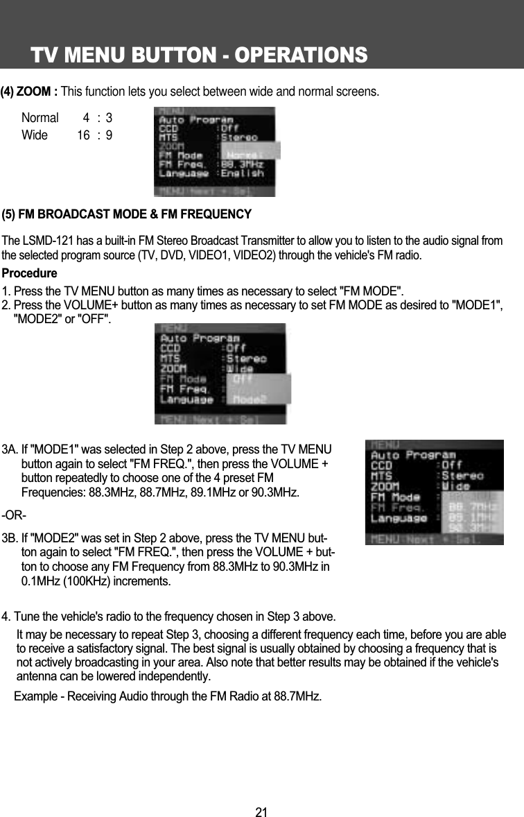 TV MENU BUTTON - OPERATIONS21(5) FM BROADCAST MODE &amp; FM FREQUENCYThe LSMD-121 has a built-in FM Stereo Broadcast Transmitter to allow you to listen to the audio signal fromthe selected program source (TV, DVD, VIDEO1, VIDEO2) through the vehicle's FM radio. Procedure1. Press the TV MENU button as many times as necessary to select "FM MODE".2. Press the VOLUME+ button as many times as necessary to set FM MODE as desired to "MODE1","MODE2" or "OFF".3A. If "MODE1" was selected in Step 2 above, press the TV MENUbutton again to select "FM FREQ.", then press the VOLUME +button repeatedly to choose one of the 4 preset FMFrequencies: 88.3MHz, 88.7MHz, 89.1MHz or 90.3MHz.-OR-3B. If "MODE2" was set in Step 2 above, press the TV MENU but-ton again to select "FM FREQ.", then press the VOLUME + but-ton to choose any FM Frequency from 88.3MHz to 90.3MHz in0.1MHz (100KHz) increments.4. Tune the vehicle's radio to the frequency chosen in Step 3 above.It may be necessary to repeat Step 3, choosing a different frequency each time, before you are ableto receive a satisfactory signal. The best signal is usually obtained by choosing a frequency that isnot actively broadcasting in your area. Also note that better results may be obtained if the vehicle'santenna can be lowered independently.Example - Receiving Audio through the FM Radio at 88.7MHz. (4) ZOOM: This function lets you select between wide and normal screens.  Normal 4 : 3Wide 16 : 9