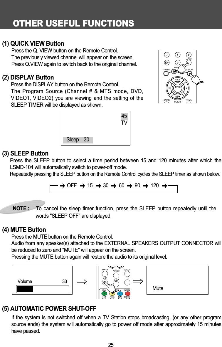 OTHER USEFUL FUNCTIONS25(1) QUICK VIEW ButtonPress the Q. VIEW button on the Remote Control.The previously viewed channel will appear on the screen.Press Q.VIEW again to switch back to the original channel.(2) DISPLAY ButtonPress the DISPLAY button on the Remote Control.The Program Source (Channel # &amp; MTS mode, DVD,VIDEO1, VIDEO2) you are viewing and the setting of theSLEEP TIMER will be displayed as shown. (3) SLEEP ButtonPress the SLEEP button to select a  time  period  between  15  and 120 minutes after which theLSMD-104 will automatically switch to power-off mode.Repeatedly pressing the SLEEP button on the Remote Control cycles the SLEEP timer as shown below.(4) MUTE ButtonPress the MUTE button on the Remote Control.Audio from any speaker(s) attached to the EXTERNAL SPEAKERS OUTPUT CONNECTOR willbe reduced to zero and "MUTE" will appear on the screen.Pressing the MUTE button again will restore the audio to its original level.(5) AUTOMATIC POWER SHUT-OFFIf  the  system  is  not  switched  off  when  a  TV  Station  stops  broadcasting,  (or  any  other  programsource ends) the system will automatically go to power off mode after approximately 15 minuteshave passed.NOTE :     To cancel the sleep  timer  function,  press the SLEEP button repeatedly until thewords "SLEEP OFF" are displayed.45TVSleep    30OFF 15 30 60 90 120Mute Volume      33