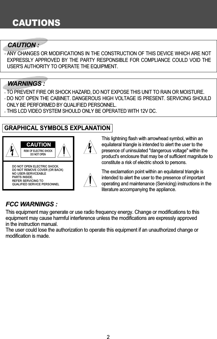 CAUTIONS2FCC WARNINGS :This equipment may generate or use radio frequency energy. Change or modifications to this equipment may cause harmful interference unless the modifications are expressly approved in the instruction manual.The user could lose the authorization to operate this equipment if an unauthorized change or modification is made.CAUTIONRISK OF ELECTRIC SHOCK DO NOT OPENDO NOT OPEN ELECTRIC SHOCK.DO NOT REMOVE COVER (OR BACK)NO USER-SERVICEABLEPARTS INSIDE.REFER SERVICING TOQUALIFIED SERVICE PERSONNELCAUTION :ANY CHANGES OR MODIFICATIONS IN THE CONSTRUCTION OF THIS DEVICE WHICH ARE NOTEXPRESSLY APPROVED BY THE PARTY RESPONSIBLE FOR COMPLIANCE COULD VOID THEUSER'S AUTHORITY TO OPERATE THE EQUIPMENT.WARNINGS :TO PREVENT FIRE OR SHOCK HAZARD, DO NOT EXPOSE THIS UNIT TO RAIN OR MOISTURE.DO NOT OPEN THE CABINET. DANGEROUS HIGH VOLTAGE IS PRESENT. SERVICING SHOULDONLY BE PERFORMED BY QUALIFIED PERSONNEL.THIS LCD VIDEO SYSTEM SHOULD ONLY BE OPERATED WITH 12V DC.GRAPHICAL SYMBOLS EXPLANATIONThis lightning flash with arrowhead symbol, within anequilateral triangle is intended to alert the user to thepresence of uninsulated "dangerous voltage" within theproduct's enclosure that may be of sufficient magnitude toconstitute a risk of electric shock to persons.The exclamation point within an equilateral triangle isintended to alert the user to the presence of importantoperating and maintenance (Servicing) instructions in theliterature accompanying the appliance.