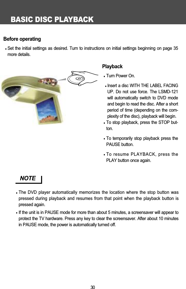 BASIC DISC PLAYBACK30Before operatingSet the initial settings as desired. Turn to instructions on initial settings beginning on page 35more details.PlaybackTurn Power On.Insert a disc WITH THE LABEL FACINGUP. Do not use force. The LSMD-121will automatically switch to  DVD  modeand begin to read the disc. After a shortperiod of time (depending on the com-plexity of the disc), playback will begin. To stop playback, press the STOP but-ton.To temporarily stop playback press thePAUSE button.To resume PLAYBACK, press thePLAY button once again.NOTEThe DVD player automatically memorizes the location where the stop button waspressed during playback and resumes from that point  when the playback button ispressed again.If the unit is in PAUSE mode for more than about 5 minutes, a screensaver will appear toprotect the TV hardware. Press any key to clear the screensaver. After about 10 minutesin PAUSE mode, the power is automatically turned off. 