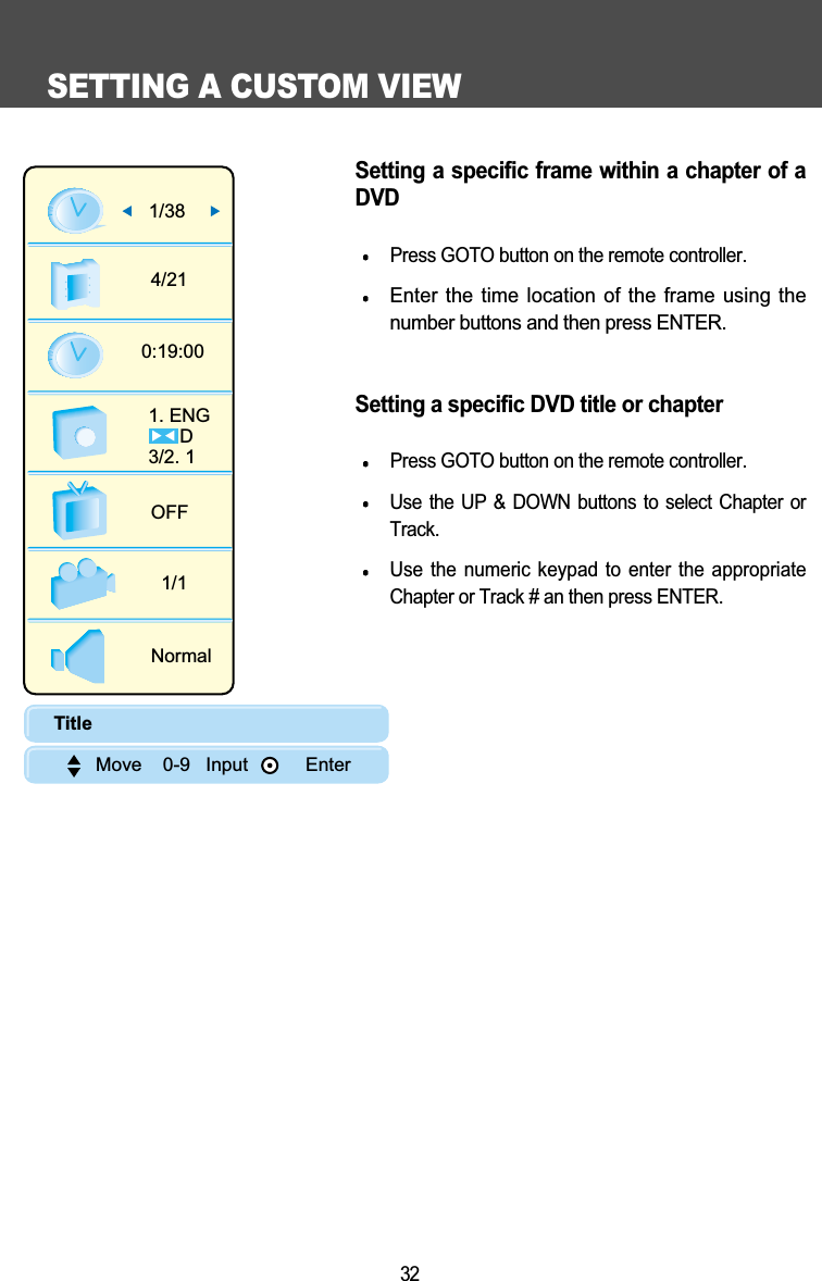 SETTING A CUSTOM VIEW32Setting a specific frame within a chapter of aDVDPress GOTO button on the remote controller.Enter the time location of the frame using thenumber buttons and then press ENTER.Setting a specific DVD title or chapterPress GOTO button on the remote controller.Use the UP &amp;  DOWN buttons to select Chapter  orTrack. Use the numeric  keypad to enter the appropriateChapter or Track # an then press ENTER. 1/384/210:19:001. ENG      D3/2. 1 OFF1/1NormalTitle        Move    0-9   Input           Enter