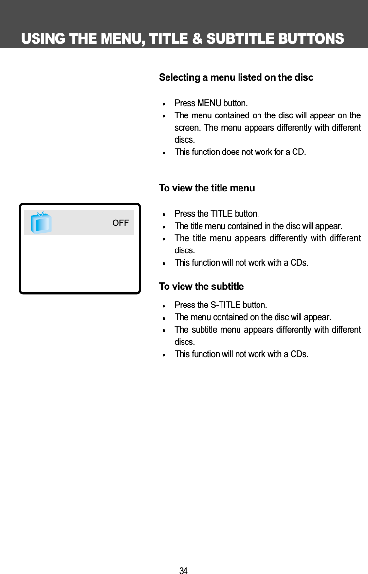 USING THE MENU, TITLE &amp; SUBTITLE BUTTONS34Selecting a menu listed on the discPress MENU button.The menu contained on the disc will appear on thescreen. The menu appears differently with differentdiscs. This function does not work for a CD.To view the title menuPress the TITLE button.The title menu contained in the disc will appear.The title menu appears differently with differentdiscs.This function will not work with a CDs.To view the subtitle Press the S-TITLE button.The menu contained on the disc will appear. The subtitle  menu  appears  differently  with  differentdiscs.This function will not work with a CDs.OFF