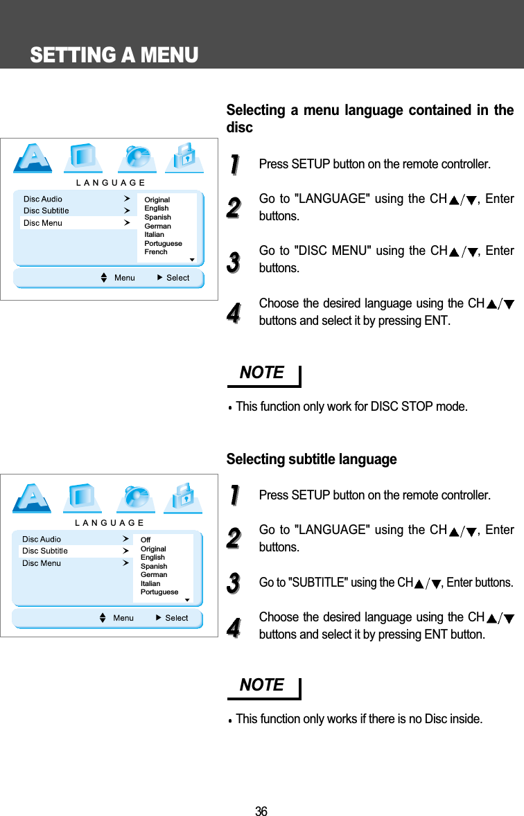 SETTING A MENU36Selecting  a  menu  language  contained  in  thediscPress SETUP button on the remote controller.Go to "LANGUAGE" using the CH , Enterbuttons.Go to "DISC  MENU" using the  CH , Enterbuttons.Choose the desired language using the CHbuttons and select it by pressing ENT.Selecting subtitle languagePress SETUP button on the remote controller.Go to "LANGUAGE" using the CH , Enterbuttons.Go to "SUBTITLE" using the CH , Enter buttons.Choose the desired language using the CHbuttons and select it by pressing ENT button.NOTEThis function only work for DISC STOP mode.NOTEThis function only works if there is no Disc inside.LANGUAGEOriginalEnglishSpanishGermanItalianPortugueseFrenchLANGUAGEOffOriginalEnglishSpanishGermanItalianPortuguese