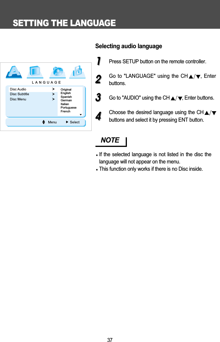 SETTING THE LANGUAGE37Selecting audio languagePress SETUP button on the remote controller.Go to "LANGUAGE" using the CH , Enterbuttons.Go to "AUDIO" using the CH , Enter buttons.Choose the desired language using the CHbuttons and select it by pressing ENT button.NOTEIf the selected language is not listed in the disc thelanguage will not appear on the menu.This function only works if there is no Disc inside. LANGUAGEOriginalEnglishSpanishGermanItalianPortugueseFrench