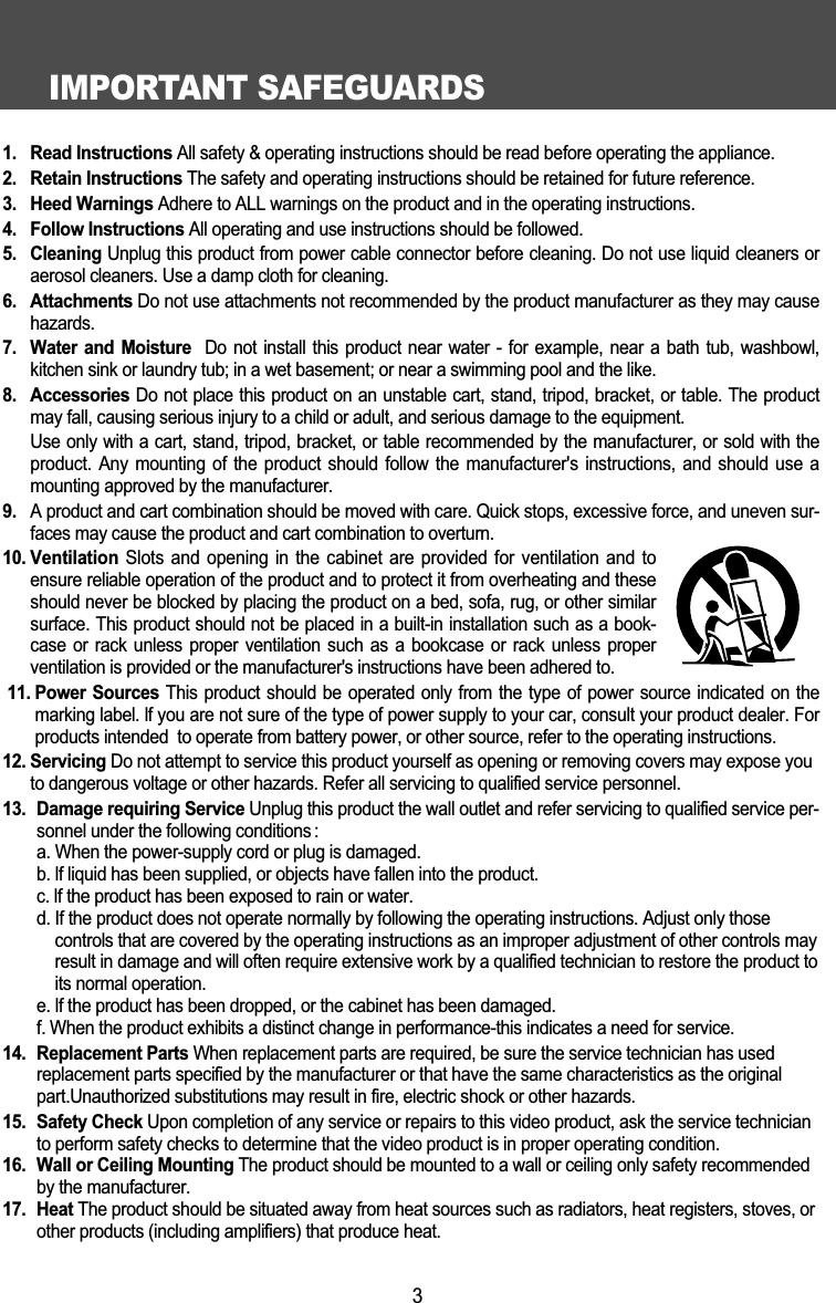 IMPORTANT SAFEGUARDS31.  Read Instructions All safety &amp; operating instructions should be read before operating the appliance.2.  Retain Instructions The safety and operating instructions should be retained for future reference.3.  Heed Warnings Adhere to ALL warnings on the product and in the operating instructions.4.  Follow Instructions All operating and use instructions should be followed.5.  Cleaning Unplug this product from power cable connector before cleaning. Do not use liquid cleaners oraerosol cleaners. Use a damp cloth for cleaning. 6.  Attachments Do not use attachments not recommended by the product manufacturer as they may causehazards. 7.  Water  and Moisture Do not install  this product near  water  - for example,  near a bath  tub, washbowl,kitchen sink or laundry tub; in a wet basement; or near a swimming pool and the like. 8.  Accessories Do not place this product on an unstable cart, stand, tripod, bracket, or table. The productmay fall, causing serious injury to a child or adult, and serious damage to the equipment. Use only with a cart, stand, tripod, bracket, or table recommended by the manufacturer, or sold with theproduct. Any mounting of  the product should follow  the  manufacturer's instructions, and  should  use amounting approved by the manufacturer. 9. A product and cart combination should be moved with care. Quick stops, excessive force, and uneven sur-faces may cause the product and cart combination to overturn. 10. Ventilation Slots and  opening in the  cabinet are provided  for ventilation and  toensure reliable operation of the product and to protect it from overheating and theseshould never be blocked by placing the product on a bed, sofa, rug, or other similarsurface. This product should not be placed in a built-in installation such as a book-case or rack unless proper  ventilation  such  as  a bookcase or rack  unless  properventilation is provided or the manufacturer's instructions have been adhered to. 11. Power Sources  This product should be operated only from the type of power source indicated on themarking label. lf you are not sure of the type of power supply to your car, consult your product dealer. Forproducts intended  to operate from battery power, or other source, refer to the operating instructions.12. Servicing Do not attempt to service this product yourself as opening or removing covers may expose youto dangerous voltage or other hazards. Refer all servicing to qualified service personnel.13. Damage requiring Service Unplug this product the wall outlet and refer servicing to qualified service per-sonnel under the following conditions :a. When the power-supply cord or plug is damaged.b. lf liquid has been supplied, or objects have fallen into the product.c. lf the product has been exposed to rain or water.d. If the product does not operate normally by following the operating instructions. Adjust only thosecontrols that are covered by the operating instructions as an improper adjustment of other controls mayresult in damage and will often require extensive work by a qualified technician to restore the product toits normal operation.e. lf the product has been dropped, or the cabinet has been damaged.f. When the product exhibits a distinct change in performance-this indicates a need for service.14. Replacement Parts When replacement parts are required, be sure the service technician has usedreplacement parts specified by the manufacturer or that have the same characteristics as the originalpart.Unauthorized substitutions may result in fire, electric shock or other hazards.15. Safety Check Upon completion of any service or repairs to this video product, ask the service technicianto perform safety checks to determine that the video product is in proper operating condition.16. Wall or Ceiling Mounting The product should be mounted to a wall or ceiling only safety recommendedby the manufacturer.17. Heat The product should be situated away from heat sources such as radiators, heat registers, stoves, orother products (including amplifiers) that produce heat.