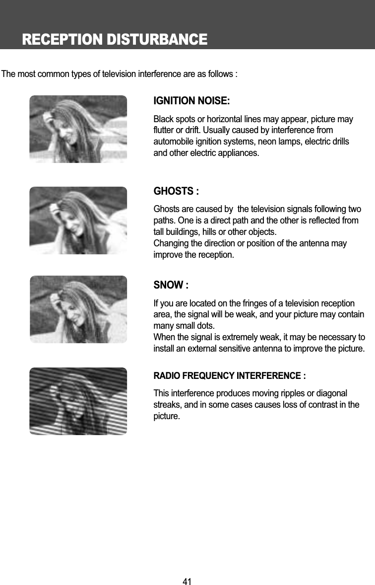RECEPTION DISTURBANCE41The most common types of television interference are as follows :IGNITION NOISE:Black spots or horizontal lines may appear, picture may flutter or drift. Usually caused by interference from automobile ignition systems, neon lamps, electric drillsand other electric appliances.GHOSTS :Ghosts are caused by  the television signals following two paths. One is a direct path and the other is reflected fromtall buildings, hills or other objects. Changing the direction or position of the antenna mayimprove the reception.SNOW : If you are located on the fringes of a television reception area, the signal will be weak, and your picture may containmany small dots. When the signal is extremely weak, it may be necessary to install an external sensitive antenna to improve the picture.RADIO FREQUENCY INTERFERENCE : This interference produces moving ripples or diagonal streaks, and in some cases causes loss of contrast in thepicture.