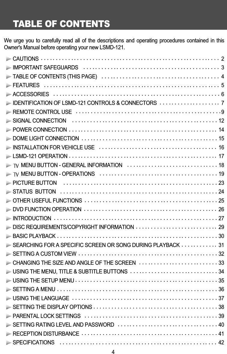 TABLE OF CONTENTS4We urge you to carefully read all of the descriptions and  operating  procedures  contained  in  thisOwner's Manual before operating your new LSMD-121.CAUTIONS  2IMPORTANT SAFEGUARDS  3TABLE OF CONTENTS (THIS PAGE)   4FEATURES   5ACCESSORIES  6IDENTIFICATION OF LSMD-121 CONTROLS &amp; CONNECTORS  7REMOTE CONTROL USE  9SIGNAL CONNECTION   12POWER CONNECTION 14DOME LIGHT CONNECTION  15INSTALLATION FOR VEHICLE USE   16LSMD-121 OPERATION 17MENU BUTTON - GENERAL INFORMATION  18MENU BUTTON - OPERATIONS  19PICTURE BUTTON   23STATUS  BUTTON  24OTHER USEFUL FUNCTIONS  25DVD FUNCTION OPERATION  26INTRODUCTION 27DISC REQUIREMENTS/COPYRIGHT INFORMATION 29BASIC PLAYBACK 30SEARCHING FOR A SPECIFIC SCREEN OR SONG DURING PLAYBACK 31SETTING A CUSTOM VIEW 32CHANGING THE SIZE AND ANGLE OF THE SCREEN 33USING THE MENU, TITLE &amp; SUBTITLE BUTTONS 34USING THE SETUP MENU 35SETTING A MENU 36USING THE LANGUAGE 37SETTING THE DISPLAY OPTIONS 38PARENTAL LOCK SETTINGS 39SETTING RATING LEVEL AND PASSWORD 40RECEPTION DISTURBANCE 41SPECIFICATIONS  42