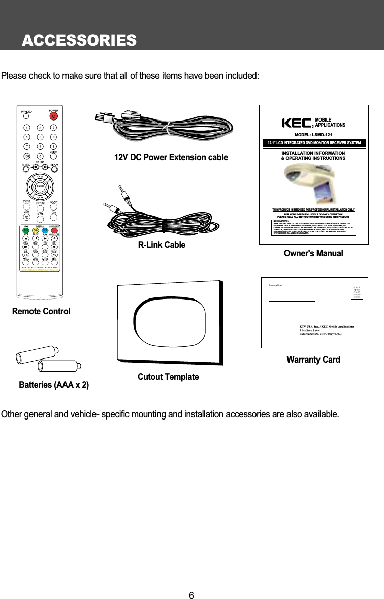 ACCESSORIES6Please check to make sure that all of these items have been included:Remote ControlR-Link CableBatteries (AAA x 2)Warranty CardOwner's Manual12.1&rdquo; LCD INTEGRATED DVD MONITOR RECEIVER SYSTEMINSTALLATION INFORMATION&amp; OPERATING INSTRUCTIONSIMPORTANT NOTE :WHEN USED IN A VEHICLE, THIS SYSTEM IS INTENDED PRIMARILY AS A MONITOR FOR THE BUILT-INDVD PLAYER OR FOR AN EXTERNAL DVD PLAYER, VIDEOCASSETTE PLAYER, VIDEO GAME, ORCAMERA. TELEVISION BROADCAST RECEPTION WILL BE ADVERSELY AFFECTED BY CONDITIONS SUCHAS MOTION, CHANGE OF DIRECTION, ATMOSPHERIC ACTIVITY, AND LOCAL SURROUNDINGS.IT IS THEREFORE LIKELY THAT BROADCAST PICTURE QUALITY WILL BE MARGINAL WHEN THIS SYSTEM IS USED IN A MOBILE ENVIRONMENT.MOBILEAPPLICATIONSⓇMODEL: LSMD-121THIS PRODUCT IS INTENDED FOR PROFESSIONAL INSTALLATION ONLYFOR MOBILE-SPECIFIC 12 VOLT DC-ONLY OPERATIONPLEASE READ ALL INSTRUCTIONS BEFORE USING THIS PRODUCTCutout TemplateOther general and vehicle- specific mounting and installation accessories are also available.12V DC Power Extension cable