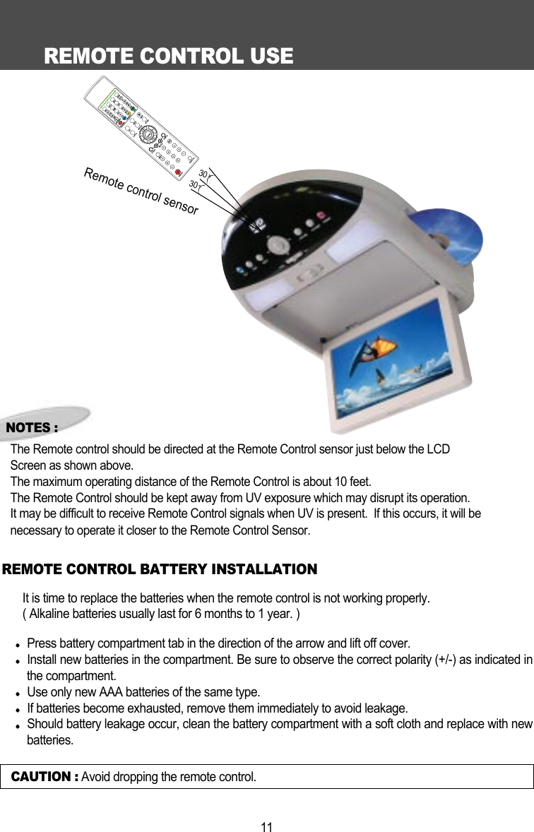 REMOTE CONTROL USE11CAUTION : Avoid dropping the remote control.NOTES :The Remote control should be directed at the Remote Control sensor just below the LCD Screen as shown above. The maximum operating distance of the Remote Control is about 10 feet.The Remote Control should be kept away from UV exposure which may disrupt its operation.It may be difficult to receive Remote Control signals when UV is present.  If this occurs, it will be necessary to operate it closer to the Remote Control Sensor.It is time to replace the batteries when the remote control is not working properly.( Alkaline batteries usually last for 6 months to 1 year. )Press battery compartment tab in the direction of the arrow and lift off cover.Install new batteries in the compartment. Be sure to observe the correct polarity (+/-) as indicated inthe compartment. Use only new AAA batteries of the same type. If batteries become exhausted, remove them immediately to avoid leakage. Should battery leakage occur, clean the battery compartment with a soft cloth and replace with newbatteries.  REMOTE CONTROL BATTERY INSTALLATIONRemote control sensor3030