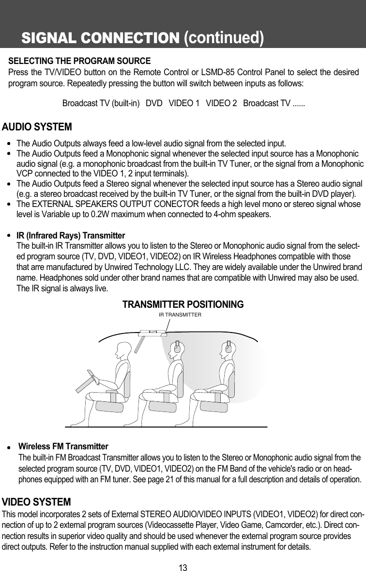 SIGNAL CONNECTION (continued)13AUDIO SYSTEMThe Audio Outputs always feed a low-level audio signal from the selected input.The Audio Outputs feed a Monophonic signal whenever the selected input source has a Monophonicaudio signal (e.g. a monophonic broadcast from the built-in TV Tuner, or the signal from a MonophonicVCP connected to the VIDEO 1, 2 input terminals).The Audio Outputs feed a Stereo signal whenever the selected input source has a Stereo audio signal(e.g. a stereo broadcast received by the built-in TV Tuner, or the signal from the built-in DVD player).The EXTERNAL SPEAKERS OUTPUT CONECTOR feeds a high level mono or stereo signal whoselevel is Variable up to 0.2W maximum when connected to 4-ohm speakers.IR (Infrared Rays) TransmitterThe built-in IR Transmitter allows you to listen to the Stereo or Monophonic audio signal from the select-ed program source (TV, DVD, VIDEO1, VIDEO2) on IR Wireless Headphones compatible with thosethat arre manufactured by Unwired Technology LLC. They are widely available under the Unwired brandname. Headphones sold under other brand names that are compatible with Unwired may also be used.The IR signal is always live. Wireless FM TransmitterThe built-in FM Broadcast Transmitter allows you to listen to the Stereo or Monophonic audio signal from theselected program source (TV, DVD, VIDEO1, VIDEO2) on the FM Band of the vehicle's radio or on head-phones equipped with an FM tuner. See page 21 of this manual for a full description and details of operation.VIDEO SYSTEMThis model incorporates 2 sets of External STEREO AUDIO/VIDEO INPUTS (VIDEO1, VIDEO2) for direct con-nection of up to 2 external program sources (Videocassette Player, Video Game, Camcorder, etc.). Direct con-nection results in superior video quality and should be used whenever the external program source providesdirect outputs. Refer to the instruction manual supplied with each external instrument for details.IR TRANSMITTERTRANSMITTER POSITIONINGSELECTING THE PROGRAM SOURCEPress the TV/VIDEO button on the Remote Control or LSMD-85 Control Panel to select the desiredprogram source. Repeatedly pressing the button will switch between inputs as follows:Broadcast TV (built-in)   DVD   VIDEO 1   VIDEO 2   Broadcast TV ......