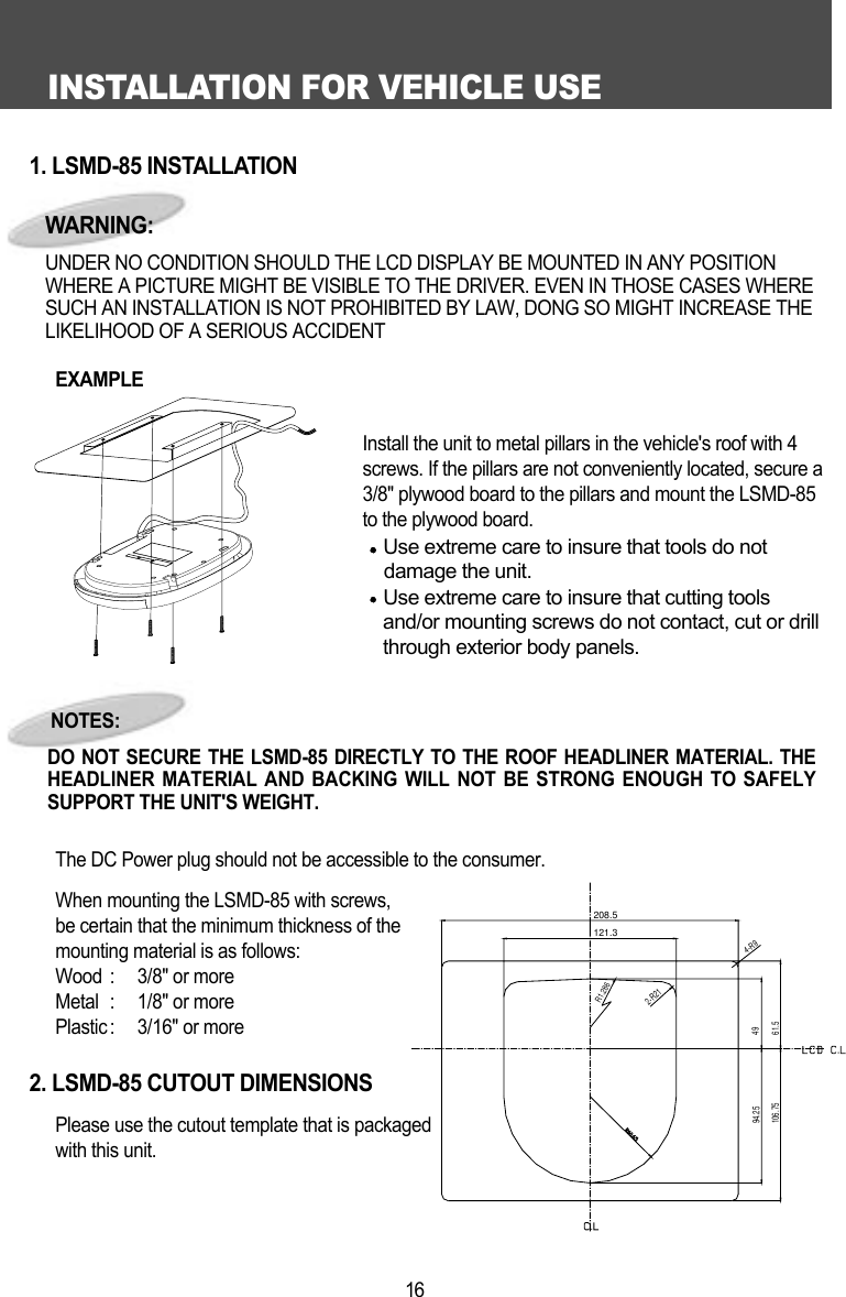 INSTALLATION FOR VEHICLE USE161. LSMD-85 INSTALLATIONEXAMPLE              Install the unit to metal pillars in the vehicle's roof with 4screws. If the pillars are not conveniently located, secure a3/8" plywood board to the pillars and mount the LSMD-85to the plywood board. Use extreme care to insure that tools do not   damage the unit.Use extreme care to insure that cutting toolsand/or mounting screws do not contact, cut or drillthrough exterior body panels.The DC Power plug should not be accessible to the consumer. When mounting the LSMD-85 with screws, be certain that the minimum thickness of the mounting material is as follows:Wood :  3/8" or moreMetal :  1/8" or morePlastic :  3/16" or more2. LSMD-85 CUTOUT DIMENSIONSPlease use the cutout template that is packaged with this unit.NOTES:DO NOT SECURE THE LSMD-85 DIRECTLY TO THE ROOF HEADLINER MATERIAL. THEHEADLINER MATERIAL AND BACKING WILL NOT BE STRONG ENOUGH TO SAFELYSUPPORT THE UNIT'S WEIGHT. WARNING:UNDER NO CONDITION SHOULD THE LCD DISPLAY BE MOUNTED IN ANY POSITIONWHERE A PICTURE MIGHT BE VISIBLE TO THE DRIVER. EVEN IN THOSE CASES WHERESUCH AN INSTALLATION IS NOT PROHIBITED BY LAW, DONG SO MIGHT INCREASE THELIKELIHOOD OF A SERIOUS ACCIDENT208.5121.3R1.2862-R214-R94961.594.25106.75