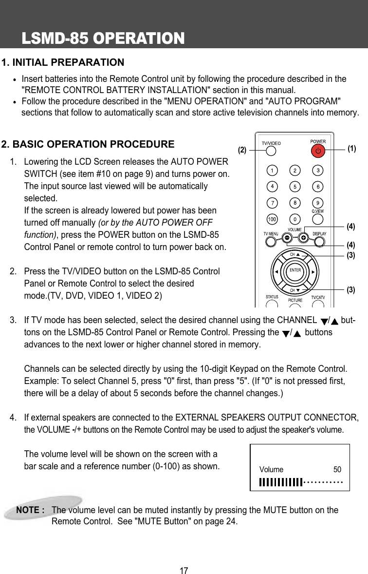 LSMD-85 OPERATION171. INITIAL PREPARATIONInsert batteries into the Remote Control unit by following the procedure described in the"REMOTE CONTROL BATTERY INSTALLATION" section in this manual.Follow the procedure described in the "MENU OPERATION" and "AUTO PROGRAM" sections that follow to automatically scan and store active television channels into memory.2. BASIC OPERATION PROCEDURE1. Lowering the LCD Screen releases the AUTO POWERSWITCH (see item #10 on page 9) and turns power on.The input source last viewed will be automaticallyselected. If the screen is already lowered but power has beenturned off manually (or by the AUTO POWER OFFfunction), press the POWER button on the LSMD-85Control Panel or remote control to turn power back on.2.  Press the TV/VIDEO button on the LSMD-85 ControlPanel or Remote Control to select the desiredmode.(TV, DVD, VIDEO 1, VIDEO 2)3.  If TV mode has been selected, select the desired channel using the CHANNEL  /but-tons on the LSMD-85 Control Panel or Remote Control. Pressing the  /buttonsadvances to the next lower or higher channel stored in memory.Channels can be selected directly by using the 10-digit Keypad on the Remote Control.Example: To select Channel 5, press "0" first, than press "5". (If "0" is not pressed first,there will be a delay of about 5 seconds before the channel changes.)4. If external speakers are connected to the EXTERNAL SPEAKERS OUTPUT CONNECTOR,the VOLUME -/+buttons on the Remote Control may be used to adjust the speaker's volume.The volume level will be shown on the screen with abar scale and a reference number (0-100) as shown. NOTE :   The volume level can be muted instantly by pressing the MUTE button on theRemote Control.  See "MUTE Button" on page 24.Volume      50(4)(3)(3)(2) (1)(4)