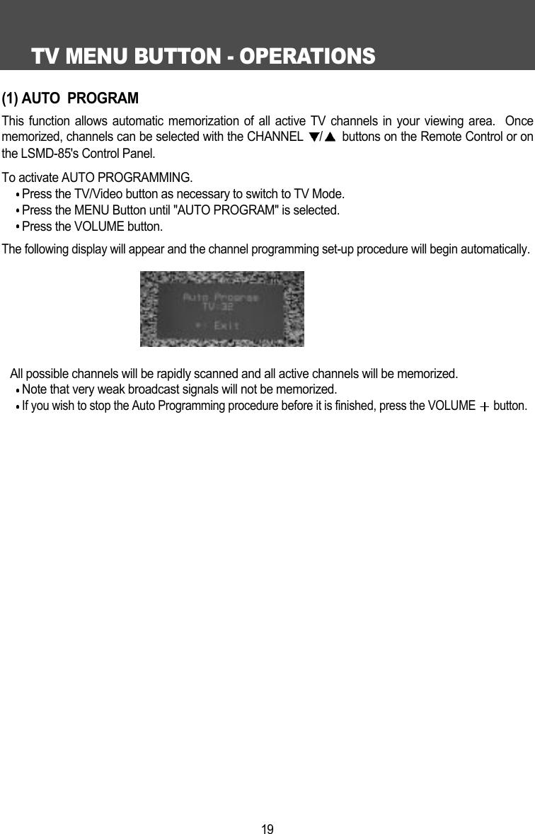 TV MENU BUTTON - OPERATIONS19(1) AUTO  PROGRAMThis function allows automatic memorization of all active TV channels in your viewing area.  Oncememorized, channels can be selected with the CHANNEL  /buttons on the Remote Control or onthe LSMD-85's Control Panel. To activate AUTO PROGRAMMING. Press the TV/Video button as necessary to switch to TV Mode.Press the MENU Button until "AUTO PROGRAM" is selected.Press the VOLUME button.The following display will appear and the channel programming set-up procedure will begin automatically.All possible channels will be rapidly scanned and all active channels will be memorized.Note that very weak broadcast signals will not be memorized.If you wish to stop the Auto Programming procedure before it is finished, press the VOLUME  button.