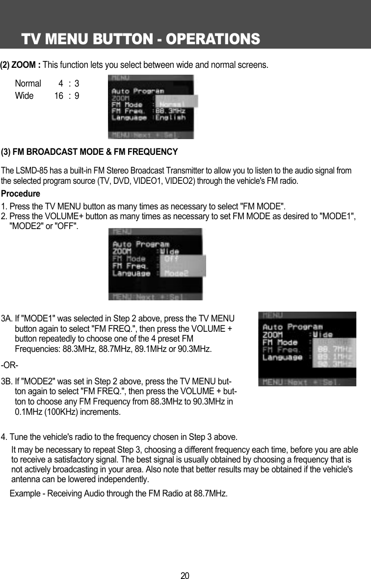 TV MENU BUTTON - OPERATIONS20(3) FM BROADCAST MODE &amp; FM FREQUENCYThe LSMD-85 has a built-in FM Stereo Broadcast Transmitter to allow you to listen to the audio signal fromthe selected program source (TV, DVD, VIDEO1, VIDEO2) through the vehicle's FM radio. Procedure1. Press the TV MENU button as many times as necessary to select "FM MODE".2. Press the VOLUME+ button as many times as necessary to set FM MODE as desired to "MODE1","MODE2" or "OFF".3A. If "MODE1" was selected in Step 2 above, press the TV MENUbutton again to select "FM FREQ.", then press the VOLUME +button repeatedly to choose one of the 4 preset FMFrequencies: 88.3MHz, 88.7MHz, 89.1MHz or 90.3MHz.-OR-3B. If "MODE2" was set in Step 2 above, press the TV MENU but-ton again to select "FM FREQ.", then press the VOLUME + but-ton to choose any FM Frequency from 88.3MHz to 90.3MHz in0.1MHz (100KHz) increments.4. Tune the vehicle's radio to the frequency chosen in Step 3 above.It may be necessary to repeat Step 3, choosing a different frequency each time, before you are ableto receive a satisfactory signal. The best signal is usually obtained by choosing a frequency that isnot actively broadcasting in your area. Also note that better results may be obtained if the vehicle'santenna can be lowered independently.Example - Receiving Audio through the FM Radio at 88.7MHz. (2) ZOOM: This function lets you select between wide and normal screens.  Normal 4 : 3Wide 16 : 9