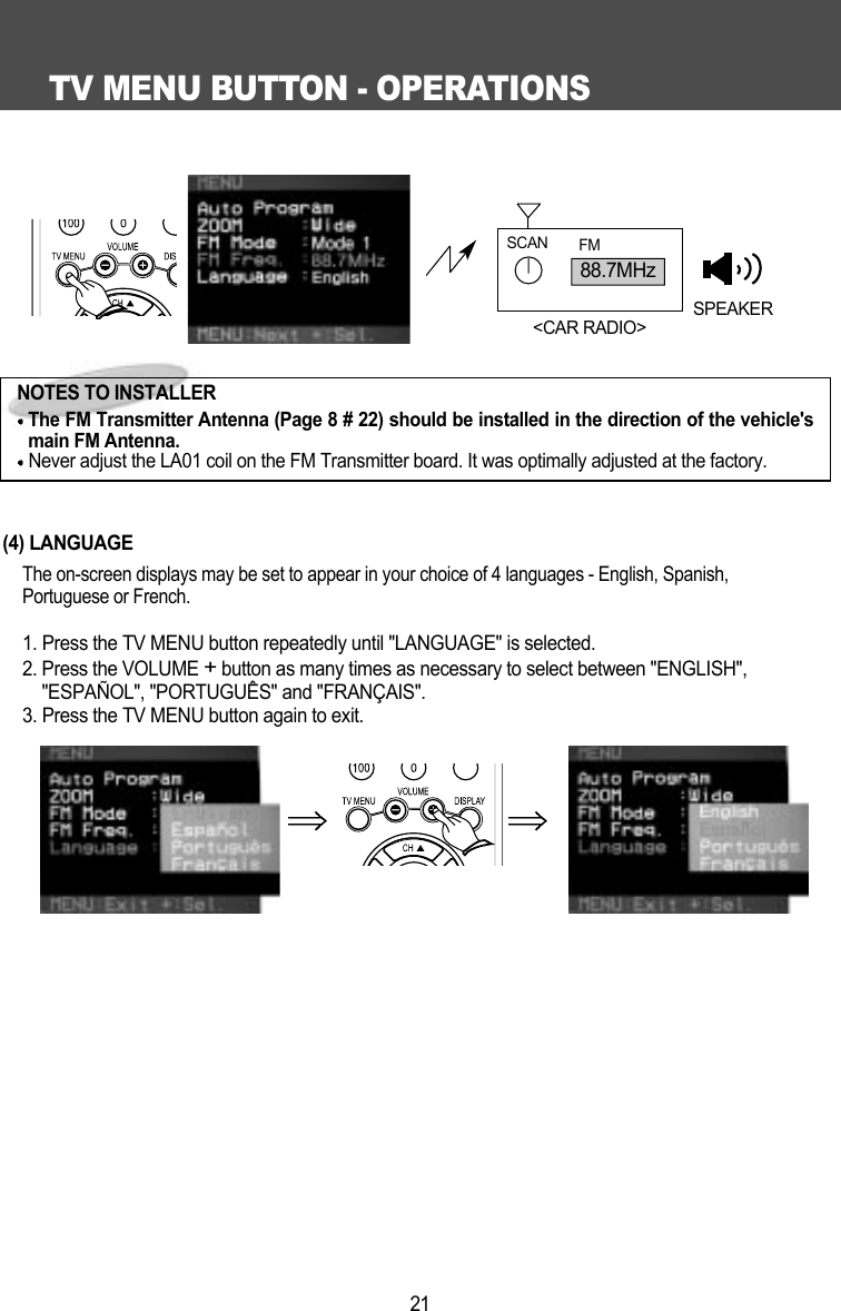 TV MENU BUTTON - OPERATIONS21(4) LANGUAGEThe on-screen displays may be set to appear in your choice of 4 languages - English, Spanish,Portuguese or French.1. Press the TV MENU button repeatedly until "LANGUAGE" is selected.2. Press the VOLUME +button as many times as necessary to select between "ENGLISH","ESPA&Ntilde;OL", "PORTUGU&Ecirc;S" and "FRAN&Ccedil;AIS".3. Press the TV MENU button again to exit. 88.7MHzSCAN FMSPEAKER<CAR RADIO>NOTES TO INSTALLERThe FM Transmitter Antenna (Page 8 # 22) should be installed in the direction of the vehicle'smain FM Antenna.Never adjust the LA01 coil on the FM Transmitter board. It was optimally adjusted at the factory.
