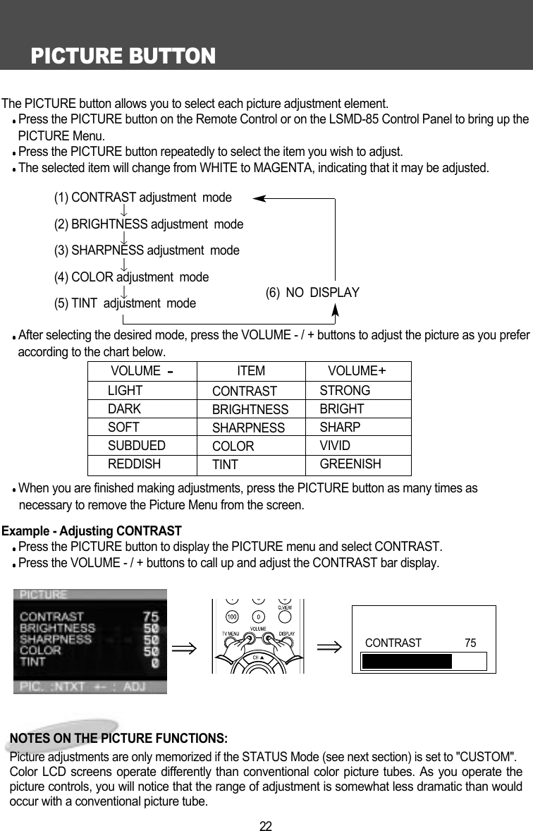 PICTURE BUTTON22The PICTURE button allows you to select each picture adjustment element.Press the PICTURE button on the Remote Control or on the LSMD-85 Control Panel to bring up thePICTURE Menu.Press the PICTURE button repeatedly to select the item you wish to adjust.The selected item will change from WHITE to MAGENTA, indicating that it may be adjusted.(1) CONTRAST adjustment  mode(2) BRIGHTNESS adjustment  mode(3) SHARPNESS adjustment  mode(4) COLOR adjustment  mode(6)  NO  DISPLAY(5) TINT  adjustment  modeAfter selecting the desired mode, press the VOLUME - / + buttons to adjust the picture as you preferaccording to the chart below.When you are finished making adjustments, press the PICTURE button as many times as          necessary to remove the Picture Menu from the screen.Example - Adjusting CONTRAST  Press the PICTURE button to display the PICTURE menu and select CONTRAST.Press the VOLUME - / + buttons to call up and adjust the CONTRAST bar display.LIGHTDARKSOFTSUBDUEDREDDISHVOLUME  -CONTRASTBRIGHTNESSSHARPNESS COLORTINTSTRONGBRIGHTSHARPVIVIDGREENISHITEM VOLUME+NOTES ON THE PICTURE FUNCTIONS:Picture adjustments are only memorized if the STATUS Mode (see next section) is set to "CUSTOM".Color LCD screens operate differently than conventional color picture tubes. As you operate thepicture controls, you will notice that the range of adjustment is somewhat less dramatic than wouldoccur with a conventional picture tube.CONTRAST                75