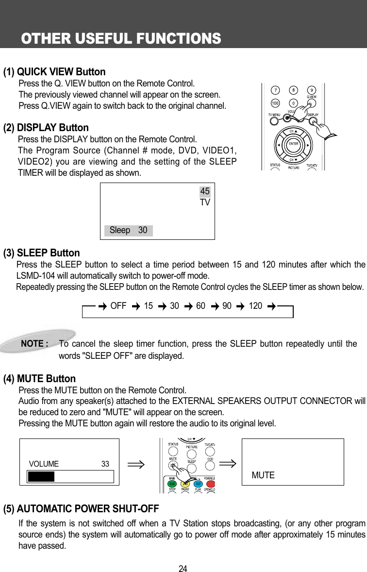 OTHER USEFUL FUNCTIONS24(1) QUICK VIEW ButtonPress the Q. VIEW button on the Remote Control.The previously viewed channel will appear on the screen.Press Q.VIEW again to switch back to the original channel.(2) DISPLAY ButtonPress the DISPLAY button on the Remote Control.The Program Source (Channel # mode, DVD, VIDEO1,VIDEO2) you are viewing and the setting of the SLEEPTIMER will be displayed as shown. (3) SLEEP ButtonPress the SLEEP button to select a time period between 15 and 120 minutes after which theLSMD-104 will automatically switch to power-off mode.Repeatedly pressing the SLEEP button on the Remote Control cycles the SLEEP timer as shown below.(4) MUTE ButtonPress the MUTE button on the Remote Control.Audio from any speaker(s) attached to the EXTERNAL SPEAKERS OUTPUT CONNECTOR willbe reduced to zero and "MUTE" will appear on the screen.Pressing the MUTE button again will restore the audio to its original level.(5) AUTOMATIC POWER SHUT-OFFIf the system is not switched off when a TV Station stops broadcasting, (or any other programsource ends) the system will automatically go to power off mode after approximately 15 minuteshave passed.NOTE :     To cancel the sleep timer function, press the SLEEP button repeatedly until thewords "SLEEP OFF" are displayed.45TVSleep    30OFF 15 30 60 90 120MUTE VOLUME 33