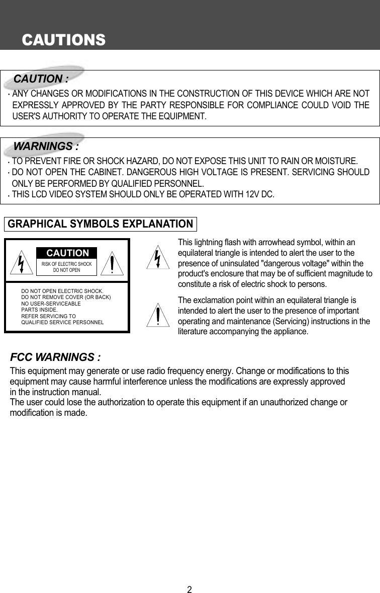 CAUTIONS2FCC WARNINGS :This equipment may generate or use radio frequency energy. Change or modifications to this equipment may cause harmful interference unless the modifications are expressly approved in the instruction manual.The user could lose the authorization to operate this equipment if an unauthorized change or modification is made.CAUTIONRISK OF ELECTRIC SHOCK DO NOT OPENDO NOT OPEN ELECTRIC SHOCK.DO NOT REMOVE COVER (OR BACK)NO USER-SERVICEABLEPARTS INSIDE.REFER SERVICING TOQUALIFIED SERVICE PERSONNELCAUTION :ANY CHANGES OR MODIFICATIONS IN THE CONSTRUCTION OF THIS DEVICE WHICH ARE NOTEXPRESSLY APPROVED BY THE PARTY RESPONSIBLE FOR COMPLIANCE COULD VOID THEUSER'S AUTHORITY TO OPERATE THE EQUIPMENT.WARNINGS :TO PREVENT FIRE OR SHOCK HAZARD, DO NOT EXPOSE THIS UNIT TO RAIN OR MOISTURE.DO NOT OPEN THE CABINET. DANGEROUS HIGH VOLTAGE IS PRESENT. SERVICING SHOULDONLY BE PERFORMED BY QUALIFIED PERSONNEL.THIS LCD VIDEO SYSTEM SHOULD ONLY BE OPERATED WITH 12V DC.GRAPHICAL SYMBOLS EXPLANATIONThis lightning flash with arrowhead symbol, within anequilateral triangle is intended to alert the user to thepresence of uninsulated "dangerous voltage" within theproduct's enclosure that may be of sufficient magnitude toconstitute a risk of electric shock to persons.The exclamation point within an equilateral triangle isintended to alert the user to the presence of importantoperating and maintenance (Servicing) instructions in theliterature accompanying the appliance.
