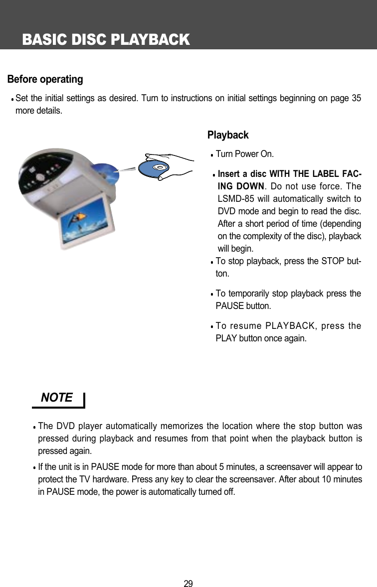 BASIC DISC PLAYBACK29Before operatingSet the initial settings as desired. Turn to instructions on initial settings beginning on page 35more details.PlaybackTurn Power On.Insert a disc WITH THE LABEL FAC-INGDOWN. Do not use force. TheLSMD-85 will automatically switch toDVD mode and begin to read the disc.After a short period of time (dependingon the complexity of the disc), playbackwill begin. To stop playback, press the STOP but-ton.To temporarily stop playback press thePAUSE button.To resume PLAYBACK, press thePLAY button once again.NOTEThe DVD player automatically memorizes the location where the stop button waspressed during playback and resumes from that point when the playback button ispressed again.If the unit is in PAUSE mode for more than about 5 minutes, a screensaver will appear toprotect the TV hardware. Press any key to clear the screensaver. After about 10 minutesin PAUSE mode, the power is automatically turned off. 