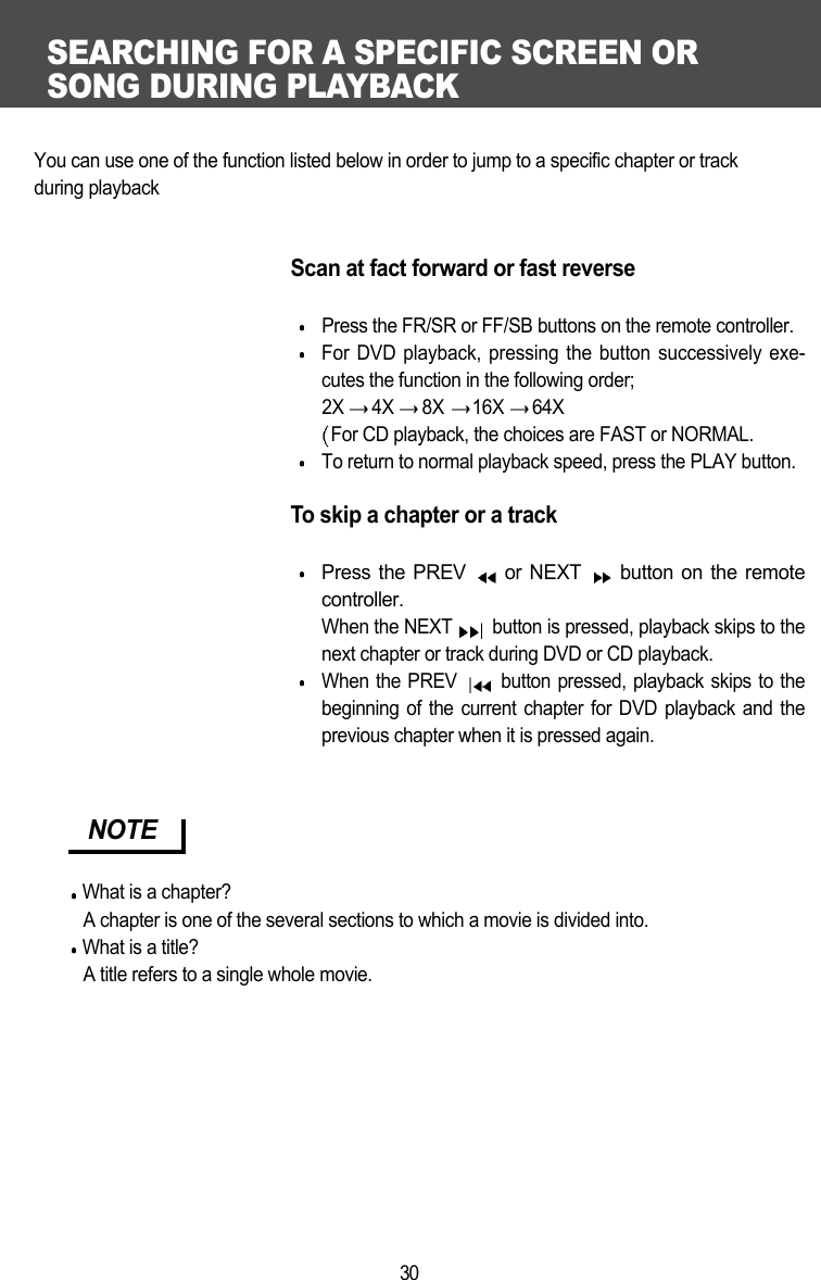 SEARCHING FOR A SPECIFIC SCREEN OR SONG DURING PLAYBACK30You can use one of the function listed below in order to jump to a specific chapter or track during playbackScan at fact forward or fast reversePress the FR/SR or FF/SB buttons on the remote controller.For DVD playback, pressing the button successively exe-cutes the function in the following order;2X  4X  8X  16X  64X For CD playback, the choices are FAST or NORMAL.To return to normal playback speed, press the PLAY button.To skip a chapter or a trackPress the PREV  or NEXT  button on the remotecontroller.When the NEXT  button is pressed, playback skips to thenext chapter or track during DVD or CD playback.When the PREV  button pressed, playback skips to thebeginning of the current chapter for DVD playback and theprevious chapter when it is pressed again.  NOTEWhat is a chapter?A chapter is one of the several sections to which a movie is divided into.What is a title?A title refers to a single whole movie. 