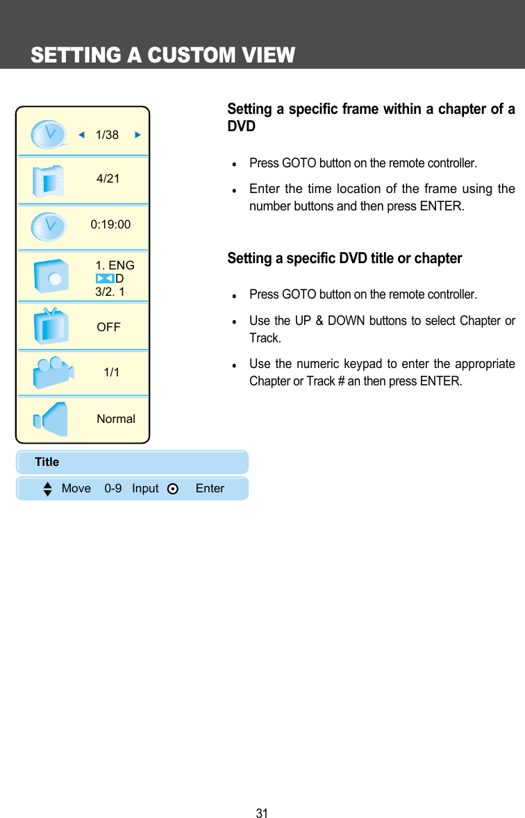 SETTING A CUSTOM VIEW31Setting a specific frame within a chapter of aDVDPress GOTO button on the remote controller.Enter the time location of the frame using thenumber buttons and then press ENTER.Setting a specific DVD title or chapterPress GOTO button on the remote controller.Use the UP &amp; DOWN buttons to select Chapter orTrack. Use the numeric keypad to enter the appropriateChapter or Track # an then press ENTER. 1/384/210:19:001. ENG      D3/2. 1 OFF1/1NormalTitle        Move    0-9   Input           Enter
