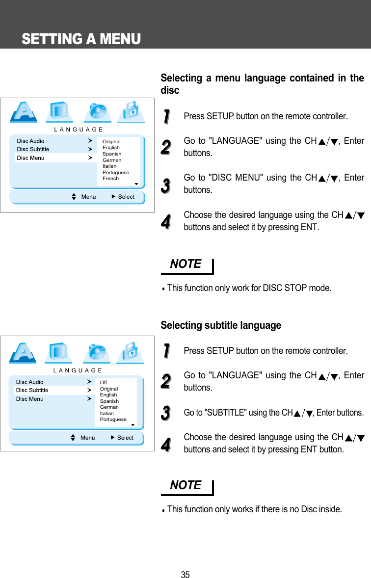 SETTING A MENU35Selecting a menu language contained in thediscPress SETUP button on the remote controller.Go to "LANGUAGE" using the CH , Enterbuttons.Go to "DISC MENU" using the CH , Enterbuttons.Choose the desired language using the CHbuttons and select it by pressing ENT.Selecting subtitle languagePress SETUP button on the remote controller.Go to "LANGUAGE" using the CH , Enterbuttons.Go to "SUBTITLE" using the CH , Enter buttons.Choose the desired language using the CHbuttons and select it by pressing ENT button.NOTEThis function only work for DISC STOP mode.NOTEThis function only works if there is no Disc inside.LANGUAGEOriginalEnglishSpanishGermanItalianPortugueseFrenchLANGUAGEOffOriginalEnglishSpanishGermanItalianPortuguese