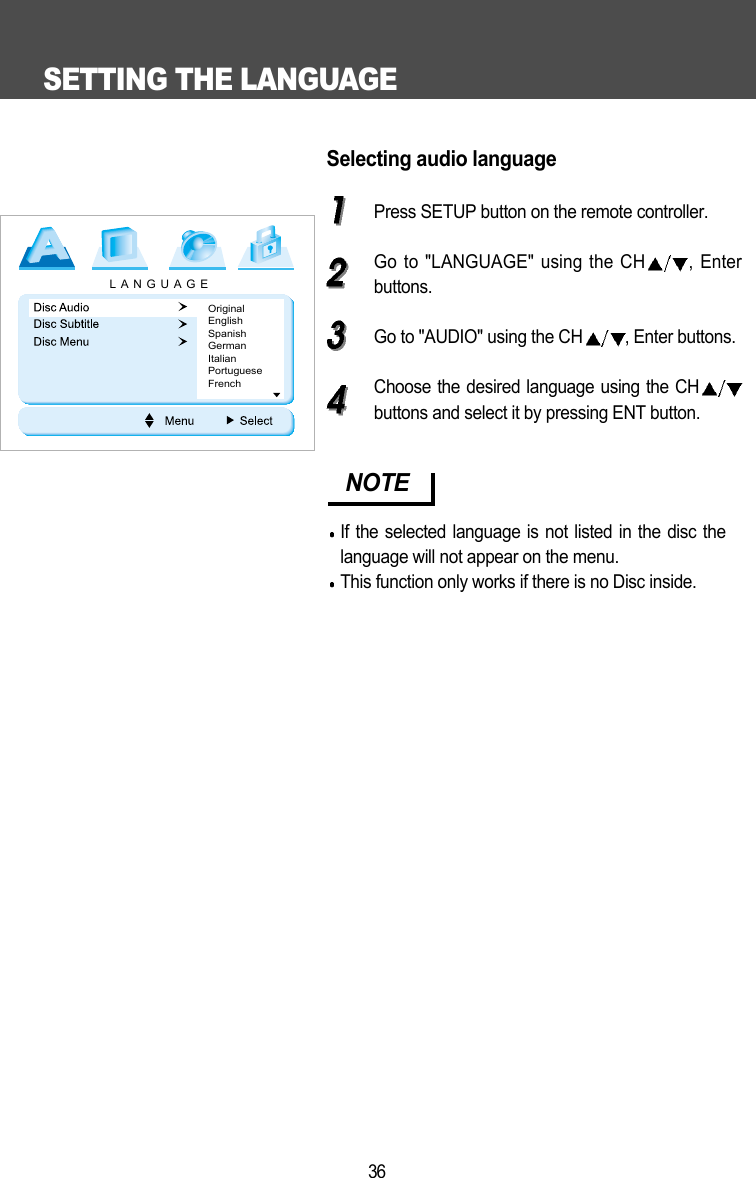 SETTING THE LANGUAGE36Selecting audio languagePress SETUP button on the remote controller.Go to "LANGUAGE" using the CH , Enterbuttons.Go to "AUDIO" using the CH , Enter buttons.Choose the desired language using the CHbuttons and select it by pressing ENT button.NOTEIf the selected language is not listed in the disc thelanguage will not appear on the menu.This function only works if there is no Disc inside. LANGUAGEOriginalEnglishSpanishGermanItalianPortugueseFrench