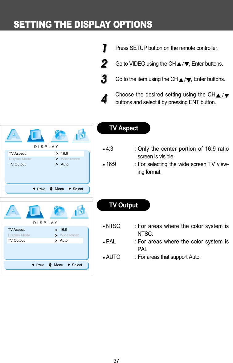SETTING THE DISPLAY OPTIONS37Press SETUP button on the remote controller.Go to VIDEO using the CH , Enter buttons.Go to the item using the CH , Enter buttons.Choose the desired setting using the CHbuttons and select it by pressing ENT button.4:3 : Only the center portion of 16:9 ratioscreen is visible.16:9 : For selecting the wide screen TV view-ing format. NTSC : For areas where the color system isNTSC.PAL : For areas where the color system isPALAUTO : For areas that support Auto.TV AspectTV OutputDISPLAYTV Aspect 16:9Display Mode WidescreenTV Output Auto DISPLAYTV Aspect 16:9Display Mode WidescreenTV Output Auto 