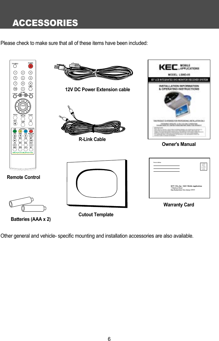 ACCESSORIES6Please check to make sure that all of these items have been included:Remote ControlR-Link CableBatteries (AAA x 2)Warranty CardOwner's ManualCutout TemplateOther general and vehicle- specific mounting and installation accessories are also available.12V DC Power Extension cable