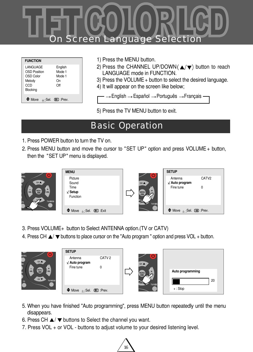 16On Screen Language Selection1. Press POWER button to turn the TV on.2.Press MENU button and move the cursor to "SET UP" option and press VOLUME +button,then the  "SET UP" menu is displayed.3. Press VOLUME+button to Select ANTENNA option.(TV or CATV)4. Press CH  /buttons to place cursor on the "Auto program " option and press VOL + button.5. When you have finished "Auto programming", press MENU button repeatedly until the menudisappears. 6. Press CH  /buttons to Select the channel you want.7. Press VOL + or VOL - buttons to adjust volume to your desired listening level.Basic Operation1) Press the MENU button.2) Press the CHANNEL UP/DOWN button to reachLANGUAGE mode in FUNCTION. 3) Press the VOLUME + button to select the desired language. 4) It will appear on the screen like below;5) Press the TV MENU button to exit. LANGUAGE EnglishOSD Position Mode 1OSD Color Mode 1Melody OnCCD OffBlocking  FUNCTIONMove    Sel.   :Prev.PictureSoundTimeSetupFunctionMENUMove   Sel.   :ExitAntenna CATV2Auto programFine tune 0SETUPMove   Sel. :Prev.Antenna CATV 2Auto programFine tune 0SETUPMove   Sel.   :Prev.Auto programming20+ : StopEnglish  Espa&ntilde;ol  Portugu&ecirc;s  Fran&ccedil;ais