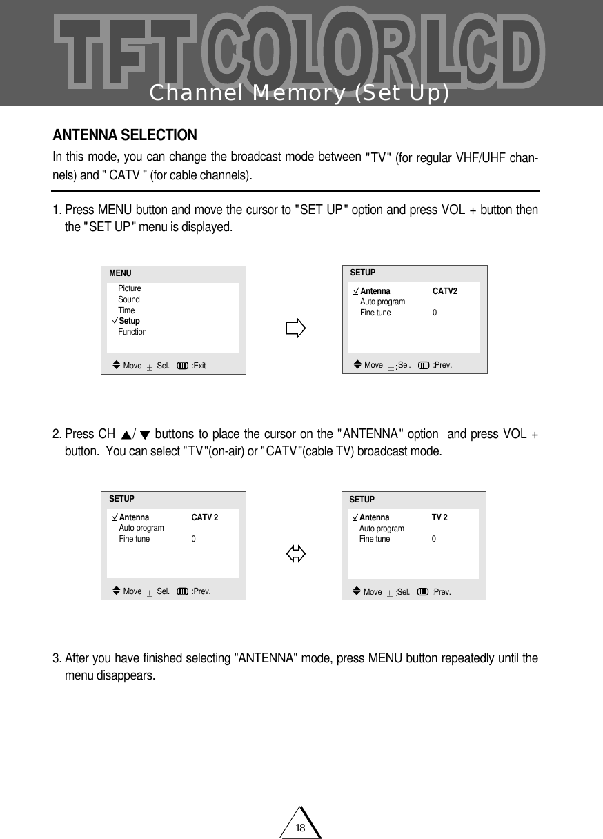 18Channel Memory (Set Up)ANTENNA SELECTIONIn this mode, you can change the broadcast mode between "TV" (for regular VHF/UHF chan-nels) and " CATV " (for cable channels).1. Press MENU button and move the cursor to "SET UP" option and press VOL + button thenthe "SET UP" menu is displayed.  2. Press CH  /buttons to place the cursor on the "ANTENNA" option  and press VOL +button.  You can select "TV"(on-air) or "CATV"(cable TV) broadcast mode. 3. After you have finished selecting "ANTENNA" mode, press MENU button repeatedly until themenu disappears.PictureSoundTimeSetupFunctionMENUMove   Sel.   :ExitAntenna CATV2Auto programFine tune 0SETUPMove   Sel.   :Prev.Antenna CATV 2Auto programFine tune 0SETUPMove   Sel.   :Prev.Antenna TV 2Auto programFine tune 0SETUPMove   Sel.   :Prev.