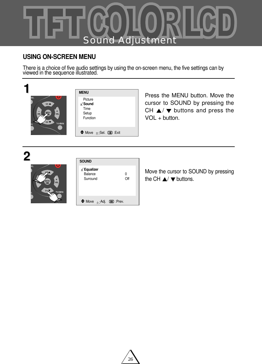 26Sound AdjustmentPress the MENU button. Move thecursor to SOUND by pressing theCH  /buttons and press theVOL + button.Move the cursor to SOUND by pressingthe CH  /buttons.1122USING ON-SCREEN MENUThere is a choice of five audio settings by using the on-screen menu, the five settings can byviewed in the sequence illustrated.EqualizerBalance 0Surround OffSOUNDMove   Adj.   :Prev.PictureSoundTimeSetupFunctionMENUMove   Sel. :Exit