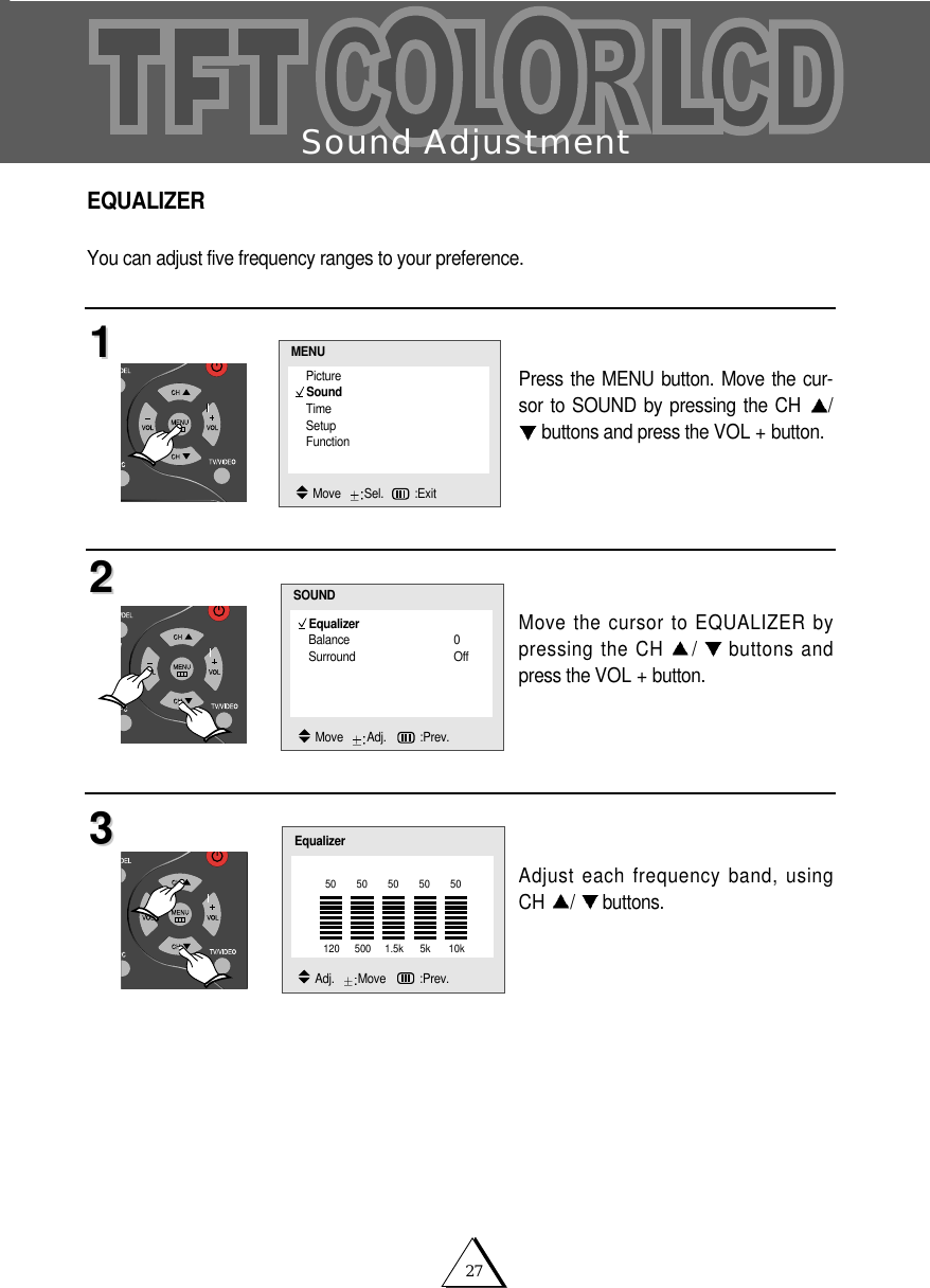 27Sound AdjustmentEQUALIZERYou can adjust five frequency ranges to your preference. Press the MENU button. Move the cur-sor to SOUND by pressing the CH  /buttons and press the VOL + button.Move the cursor to EQUALIZER bypressing the CH  /buttons andpress the VOL + button.Adjust each frequency band, usingCH  /buttons.112233EqualizerBalance 0Surround OffSOUNDMove   Adj.   :Prev.PictureSoundTimeSetupFunctionMENUMove   Sel. :ExitEqualizerAdj.   Move   :Prev.120 500 1.5k 5k 10k50 50 50 50 50