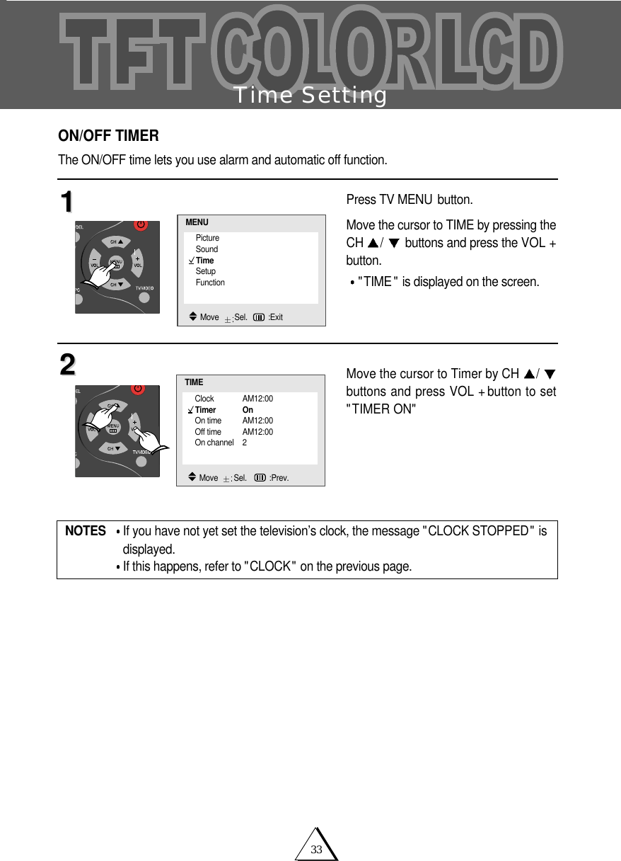 33Time SettingON/OFF TIMERThe ON/OFF time lets you use alarm and automatic off function.Press TV MENU button.Move the cursor to TIME by pressing theCH  /buttons and press the VOL +button."TIME " is displayed on the screen.Move the cursor to Timer by CH  /buttons and press VOL + button to set"TIMER ON"1122NOTES If you have not yet set the television&rsquo;s clock, the message "CLOCK STOPPED" isdisplayed.If this happens, refer to "CLOCK" on the previous page.Clock AM12:00Timer OnOn time AM12:00Off time AM12:00On channel 2TIMEMove   Sel.   :Prev.PictureSoundTimeSetupFunctionMENUMove   Sel. :Exit