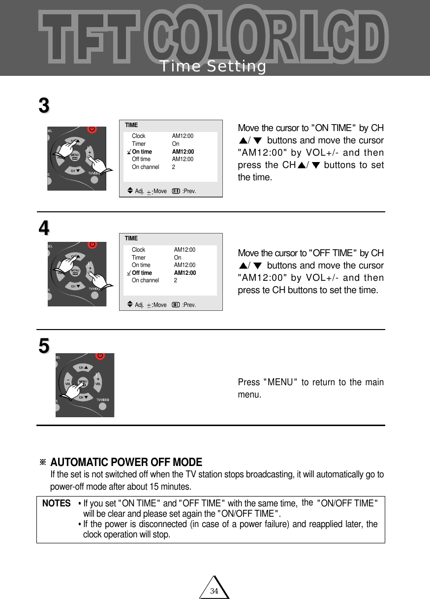 34Time SettingMove the cursor to "ON TIME" by CH/buttons and move the cursor"AM12:00" by VOL+/- and thenpress the CH /buttons to setthe time.Move the cursor to "OFF TIME" by CH/buttons and move the cursor"AM12:00" by VOL+/- and thenpress te CH buttons to set the time. Press "MENU" to return to the mainmenu.AUTOMATIC POWER OFF MODE If the set is not switched off when the TV station stops broadcasting, it will automatically go topower-off mode after about 15 minutes.334455NOTES   If you set "ON TIME" and "OFF TIME" with the same time, the "ON/OFF TIME"will be clear and please set again the "ON/OFF TIME".If the power is disconnected (in case of a power failure) and reapplied later, theclock operation will stop.Clock AM12:00Timer OnOn time AM12:00Off time AM12:00On channel 2TIMEAdj.  Move   :Prev.Clock AM12:00Timer OnOn time AM12:00Off time AM12:00On channel 2TIMEAdj.  Move   :Prev.
