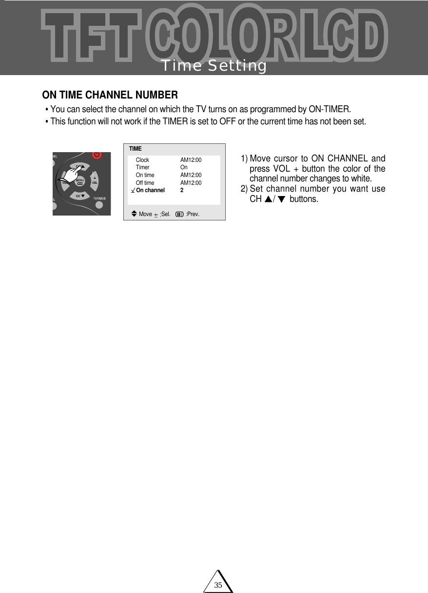 35Time SettingON TIME CHANNEL NUMBERYou can select the channel on which the TV turns on as programmed by ON-TIMER.This function will not work if the TIMER is set to OFF or the current time has not been set.  1) Move cursor to ON CHANNEL andpress VOL + button the color of thechannel number changes to white. 2) Set channel number you want useCH  /buttons.Clock AM12:00Timer OnOn time AM12:00Off time AM12:00On channel 2TIMEMove  Sel.   :Prev.