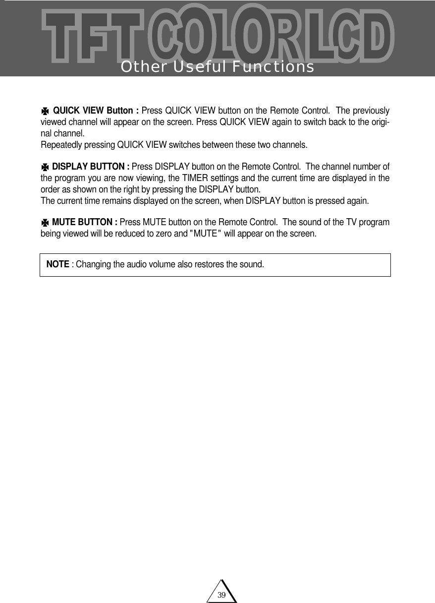 39Other Useful FunctionsQUICK VIEW Button : Press QUICK VIEW button on the Remote Control.  The previouslyviewed channel will appear on the screen. Press QUICK VIEW again to switch back to the origi-nal channel.  Repeatedly pressing QUICK VIEW switches between these two channels. DISPLAY BUTTON : Press DISPLAY button on the Remote Control.  The channel number ofthe program you are now viewing, the TIMER settings and the current time are displayed in theorder as shown on the right by pressing the DISPLAY button.  The current time remains displayed on the screen, when DISPLAY button is pressed again.MUTE BUTTON : Press MUTE button on the Remote Control.  The sound of the TV programbeing viewed will be reduced to zero and "MUTE" will appear on the screen.NOTE : Changing the audio volume also restores the sound.