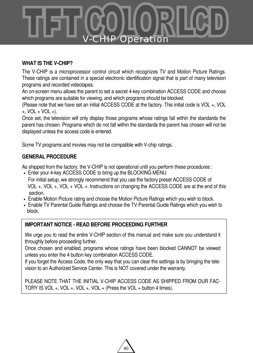 V-CHIP Operation40WHAT IS THE V-CHIP?The V-CHIP is a microprocessor control circuit which recognizes TV and Motion Picture Ratings.These ratings are contained in a special electronic identification signal that is part of many televisionprograms and recorded videotapes.An on-screen menu allows the parent to set a secret 4-key combination ACCESS CODE and choosewhich programs are suitable for viewing, and which programs should be blocked.(Please note that we have set an initial ACCESS CODE at the factory. This initial code is VOL +, VOL+, VOL + VOL +).Once set, the television will only display those programs whose ratings fall within the standards theparent has chosen. Programs which do not fall within the standards the parent has chosen will not bedisplayed unless the access code is entered.Some TV programs and movies may not be compatible with V-chip ratings. GENERAL PROCEDUREAs shipped from the factory, the V-CHIP is not operational until you perform these procedures :Enter your 4-key ACCESS CODE to bring up the BLOCKING MENUFor initial setup, we strongly recommend that you use the factory preset ACCESS CODE of VOL +, VOL +, VOL + VOL +. Instructions on changing the ACCESS CODE are at the end of thissection.  Enable Motion Picture rating and choose the Motion Picture Ratings which you wish to block.Enable TV Parental Guide Ratings and choose the TV Parental Guide Ratings which you wish toblock.      IMPORTANT NOTICE - READ BEFORE PROCEEDING FURTHERWe urge you to read the entire V-CHIP section of this manual and make sure you understand itthroughly before proceeding further.Once chosen and enabled, programs whose ratings have been blocked CANNOT be viewedunless you enter the 4 button key combination ACCESS CODE.If you forget the Access Code, the only way that you can clear the settings is by bringing the tele-vision to an Authorized Service Center. This is NOT covered under the warranty. PLEASE NOTE THAT THE INITIAL V-CHIP ACCESS CODE AS SHIPPED FROM OUR FAC-TORY IS VOL +, VOL +, VOL +, VOL + (Press the VOL + button 4 times).