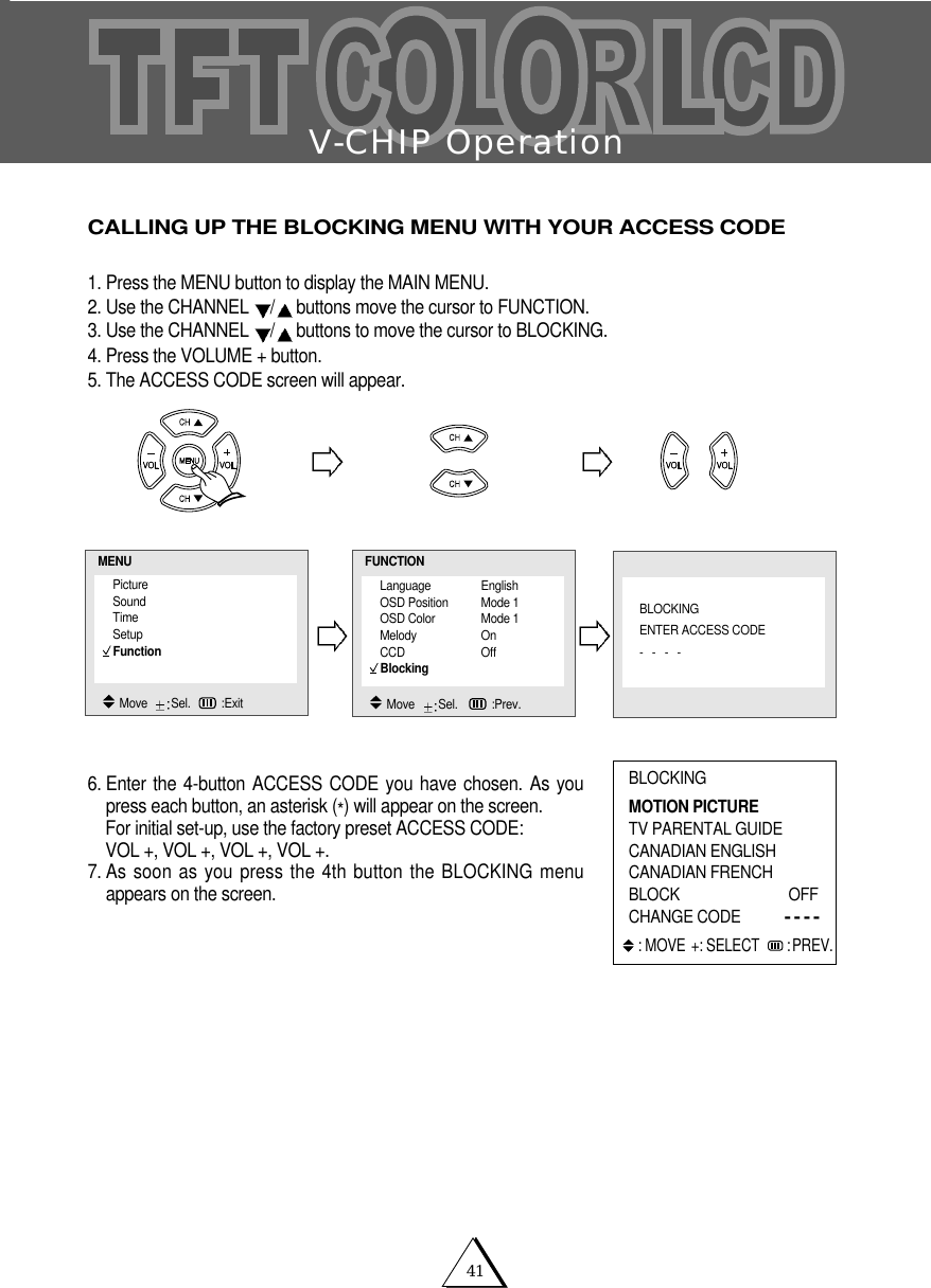 V-CHIP Operation41CALLING UP THE BLOCKING MENU WITH YOUR ACCESS CODE1. Press the MENU button to display the MAIN MENU.2. Use the CHANNEL  /buttons move the cursor to FUNCTION.3. Use the CHANNEL  /buttons to move the cursor to BLOCKING.4. Press the VOLUME + button.5. The ACCESS CODE screen will appear.6. Enter the 4-button ACCESS CODE you have chosen. As youpress each button, an asterisk (*) will appear on the screen.For initial set-up, use the factory preset ACCESS CODE: VOL +, VOL +, VOL +, VOL +.7. As soon as you press the 4th button the BLOCKING menuappears on the screen.BLOCKINGMOTION PICTURETV PARENTAL GUIDECANADIAN ENGLISHCANADIAN FRENCHBLOCK OFF CHANGE CODE----: MOVE +: SELECT  :PREV.Language EnglishOSD Position Mode 1OSD Color Mode 1Melody OnCCD OffBlockingFUNCTIONMove   Sel.   :Prev.PictureSoundTimeSetupFunctionMENUMove   Sel. :ExitBLOCKINGENTER ACCESS CODE----