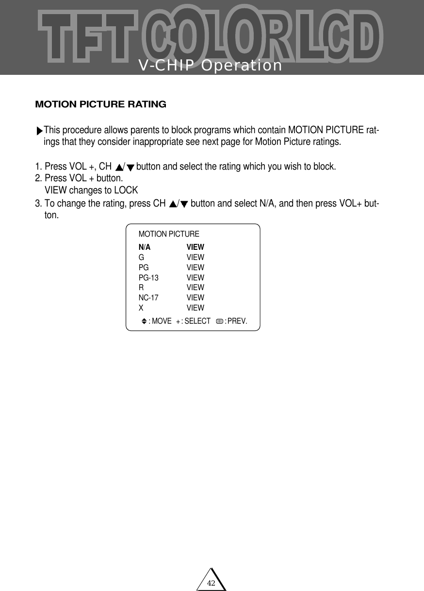 V-CHIP Operation42MOTION PICTURE RATINGThis procedure allows parents to block programs which contain MOTION PICTURE rat-ings that they consider inappropriate see next page for Motion Picture ratings. 1. Press VOL +, CH  /button and select the rating which you wish to block. 2. Press VOL + button.VIEW changes to LOCK 3. To change the rating, press CH  /button and select N/A, and then press VOL+ but-ton. MOTION PICTUREN/A VIEWG VIEWPG VIEWPG-13 VIEW R VIEWNC-17 VIEWX VIEW: MOVE + : SELECT   : PREV.