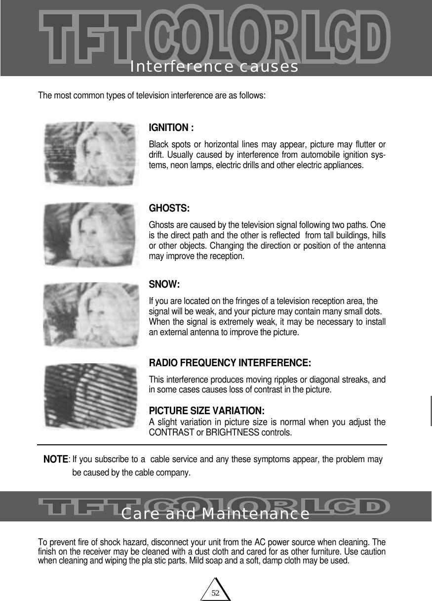 52Interference causesThe most common types of television interference are as follows:IGNITION :Black spots or horizontal lines may appear, picture may flutter ordrift. Usually caused by interference from automobile ignition sys-tems, neon lamps, electric drills and other electric appliances.GHOSTS: Ghosts are caused by the television signal following two paths. One is the direct path and the other is reflected  from tall buildings, hillsor other objects. Changing the direction or position of the antennamay improve the reception.SNOW:If you are located on the fringes of a television reception area, thesignal will be weak, and your picture may contain many small dots.When the signal is extremely weak, it may be necessary to installan external antenna to improve the picture.RADIO FREQUENCY INTERFERENCE: This interference produces moving ripples or diagonal streaks, andin some cases causes loss of contrast in the picture.PICTURE SIZE VARIATION:A slight variation in picture size is normal when you adjust theCONTRAST or BRIGHTNESS controls.To prevent fire of shock hazard, disconnect your unit from the AC power source when cleaning. Thefinish on the receiver may be cleaned with a dust cloth and cared for as other furniture. Use cautionwhen cleaning and wiping the pla stic parts. Mild soap and a soft, damp cloth may be used.NOTE: If you subscribe to a  cable service and any these symptoms appear, the problem maybe caused by the cable company. Care and Maintenance